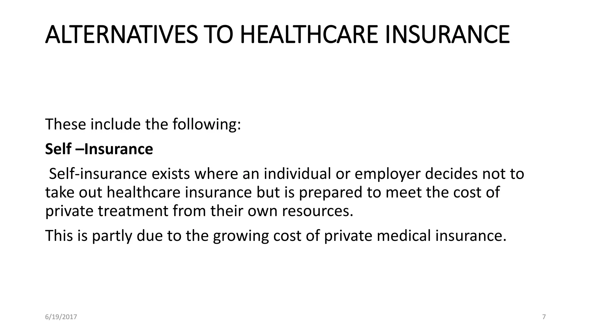 ALTERNATIVES TO HEALTHCARE INSURANCE
These include the following:
Self –Insurance
Self-insurance exists where an individual or employer decides not to
take out healthcare insurance but is prepared to meet the cost of
private treatment from their own resources.
This is partly due to the growing cost of private medical insurance.
6/19/2017 7
 