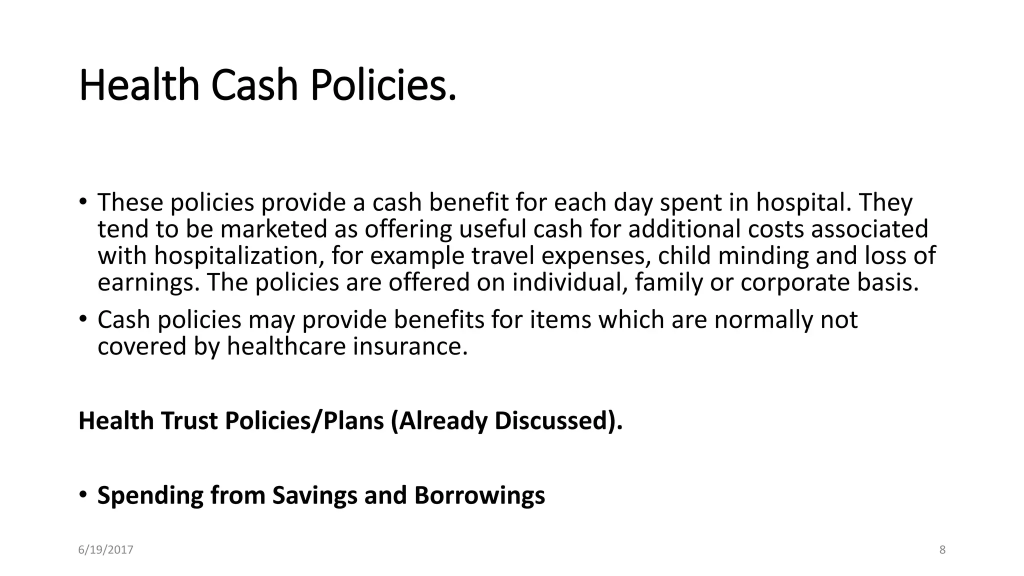 Health Cash Policies.
• These policies provide a cash benefit for each day spent in hospital. They
tend to be marketed as offering useful cash for additional costs associated
with hospitalization, for example travel expenses, child minding and loss of
earnings. The policies are offered on individual, family or corporate basis.
• Cash policies may provide benefits for items which are normally not
covered by healthcare insurance.
Health Trust Policies/Plans (Already Discussed).
• Spending from Savings and Borrowings
6/19/2017 8
 