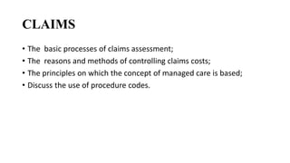 CLAIMS
• The basic processes of claims assessment;
• The reasons and methods of controlling claims costs;
• The principles on which the concept of managed care is based;
• Discuss the use of procedure codes.
 