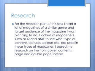 Research
 For the research part of this task I read a
lot of magazines of a similar genre and
target audience of the magazine I was
planning to do. I looked at magazine’s
such as Q and NME to see what type of
content, pictures, colours etc. are used in
these types of magazines. I based my
research on the front cover, contents
page and double page spread.
 