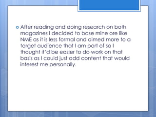  After reading and doing research on both
magazines I decided to base mine ore like
NME as it is less formal and aimed more to a
target audience that I am part of so I
thought it’d be easier to do work on that
basis as I could just add content that would
interest me personally.
 