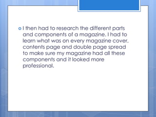  I then had to research the different parts
and components of a magazine. I had to
learn what was on every magazine cover,
contents page and double page spread
to make sure my magazine had all these
components and it looked more
professional.
 