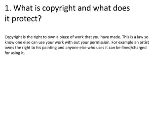 1. What is copyright and what does
it protect?
Copyright is the right to own a piece of work that you have made. This is a law so
know one else can use your work with out your permission, For example an artist
owns the right to his painting and anyone else who uses it can be fined/charged
for using it.
 