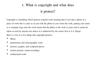 1. What is copyright and what does
it protect?
Copyright is something which protects original work meaning that if you take a photo or a
piece of work that is yours as in you took the photo or you wrote the work, putting your name
or a company logo onto the work means that the photo or the work is yours and it cannot be
taken or used by anyone else unless it is authorised by the owner first as it is illegal.
Here is a list of a few things that copyright protects:
• Music
• pantomimes and choreographic work.
• pictures, graphic, and sculptural pieces.
• motion pictures sound recordings;
• architectural work.
 