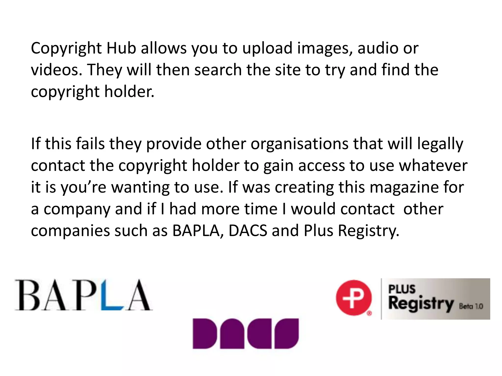 Copyright Hub allows you to upload images, audio or
videos. They will then search the site to try and find the
copyright holder.
If this fails they provide other organisations that will legally
contact the copyright holder to gain access to use whatever
it is you’re wanting to use. If was creating this magazine for
a company and if I had more time I would contact other
companies such as BAPLA, DACS and Plus Registry.
 