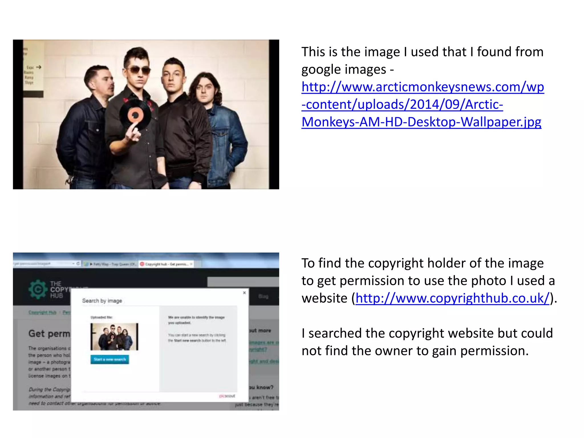 To find the copyright holder of the image
to get permission to use the photo I used a
website (http://www.copyrighthub.co.uk/).
I searched the copyright website but could
not find the owner to gain permission.
This is the image I used that I found from
google images -
http://www.arcticmonkeysnews.com/wp
-content/uploads/2014/09/Arctic-
Monkeys-AM-HD-Desktop-Wallpaper.jpg
 