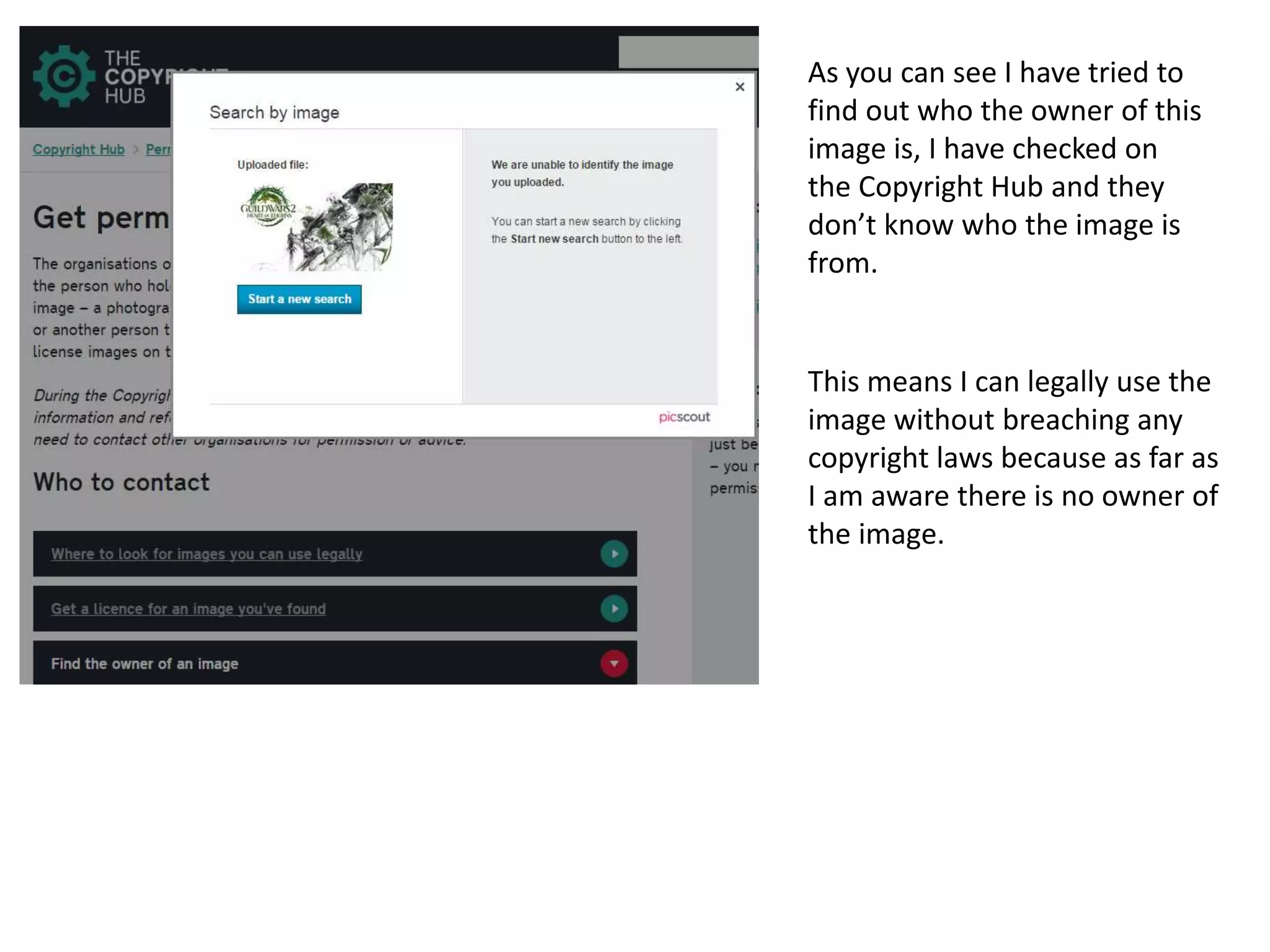 As you can see I have tried to
find out who the owner of this
image is, I have checked on
the Copyright Hub and they
don’t know who the image is
from.
This means I can legally use the
image without breaching any
copyright laws because as far as
I am aware there is no owner of
the image.
 