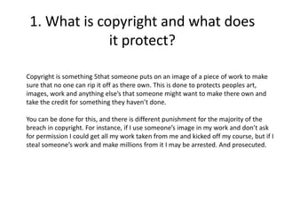 1. What is copyright and what does
it protect?
Copyright is something 5that someone puts on an image of a piece of work to make
sure that no one can rip it off as there own. This is done to protects peoples art,
images, work and anything else’s that someone might want to make there own and
take the credit for something they haven’t done.
You can be done for this, and there is different punishment for the majority of the
breach in copyright. For instance, if I use someone’s image in my work and don’t ask
for permission I could get all my work taken from me and kicked off my course, but if I
steal someone’s work and make millions from it I may be arrested. And prosecuted.
 