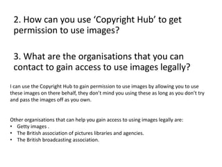 2. How can you use ‘Copyright Hub’ to get
permission to use images?
3. What are the organisations that you can
contact to gain access to use images legally?
I can use the Copyright Hub to gain permission to use images by allowing you to use
these images on there behalf, they don’t mind you using these as long as you don’t try
and pass the images off as you own.
Other organisations that can help you gain access to using images legally are:
• Getty images .
• The British association of pictures libraries and agencies.
• The British broadcasting association.
 