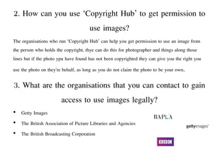 2. How can you use ‘Copyright Hub’ to get permission to
use images?
The organisations who run ‘Copyright Hub’ can help you get permission to use an image from
the person who holds the copyright, thye can do this for photographer and things along those
lines but if the photo ypu have found has not been copyrighted they can give you the right you
use the photo on they're behalf, as long as you do not claim the photo to be your own.
3. What are the organisations that you can contact to gain
access to use images legally?
• Getty Images
• The British Association of Picture Libraries and Agencies
• The British Broadcasting Corporation
 