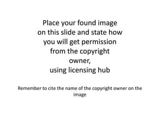 Place your found image
on this slide and state how
you will get permission
from the copyright
owner,
using licensing hub
Remember to cite the name of the copyright owner on the
image
 