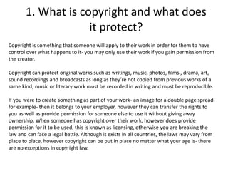 1. What is copyright and what does
it protect?
Copyright is something that someone will apply to their work in order for them to have
control over what happens to it- you may only use their work if you gain permission from
the creator.
Copyright can protect original works such as writings, music, photos, films , drama, art,
sound recordings and broadcasts as long as they’re not copied from previous works of a
same kind; music or literary work must be recorded in writing and must be reproducible.
If you were to create something as part of your work- an image for a double page spread
for example- then it belongs to your employer, however they can transfer the rights to
you as well as provide permission for someone else to use it without giving away
ownership. When someone has copyright over their work, however does provide
permission for it to be used, this is known as licensing, otherwise you are breaking the
law and can face a legal battle. Although it exists in all countries, the laws may vary from
place to place, however copyright can be put in place no matter what your age is- there
are no exceptions in copyright law.
 