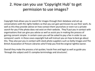 2. How can you use ‘Copyright Hub’ to get
permission to use images?
Copyright Hub allows you to search for images through their database and set up
conversations with the rights holders so that you can gain permission to use their work. As
well as this they provide advise on how contact them yourselves or even run a private
search for you if the photo does not exist on their website. They’ll put you in contact with
organisations that can give you advise as well as assist you in making the process of
gaining consent simpler. In certain cases you will be asked to pay a fee in order to use
someone's work- in these cases copyright hub will instruct you on how to best go about
this. They also put you in contact with stock photo suppliers such as Getty Images and The
British Association of Picture Libraries who’ll help you find the original rightful owner.
Overall they make the process a lot quicker, hassle free and legal as well as guide you
‘through the subject and it’s complex terminology and structures’.
 