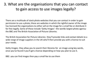 3. What are the organisations that you can contact
to gain access to use images legally?
There are a multitude of stock photo websites that you can contact in order to gain
permission to use a photo; these are websites in which the rightful owner of the image
has licensed the organisations to either sell on the image for a small fee or distribute it
for free legally. Some of these include ‘Getty Images’- the worlds largest photo agency-
the BBC and The British Association of Picture Libraries.
The British Association for Picture Libraries- they’ll provide links and contact details to a
wide range of image suppliers in the UK who’ll then provide you with a license to suit
your needs.
Getty Images- they allow you to search their libraries for an image using key words,
once you’ve found it you’ll get a license depending on how you plan to use it.
BBC- you can find images then pay a small fee to use them
 