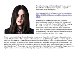 The following image of Charlene Soraia is the one I chose
to use for the front cover of my magazine. I originally
sourced the image from google:
https://www.google.co.uk/search?q=lisa+hannigan&espv=
2&biw=937&bih=570&source=lnms&tbm=isch&sa=X&ei=r
xdwVf-
However, after an extensive image search using the
copyright hub search tool I can neither find the owner of
the image nor who holds the copyright to it. After googling
the artists name I came across a similar photo of her
wearing the same outfit in the latest music video of her
song ‘ghost’-in order to support the advertisement of it an
image was taken that can be seen on iTunes which tells me
that, that was the original use of the image.
If I was working within the professional industry, I would not be allowed to use this image and would therefore
have to delay this edition of the magazine until permission was sought. Copyright Hub have a process in place in
which you can send them a link to the image and they will source it for you within a couple of weeks and provide
you with the results. As well as this they provide guidance as to what steps you could take as an individual if you
want results quicker; this involves contacting the website or journal in which you found the image- in this case I
found it on Charlene’s ITunes page- and asking them about the photo. If after I’ve contacted her she grants me the
right to use it, I would have to source the original photographer so that they’re work is credited for.
 