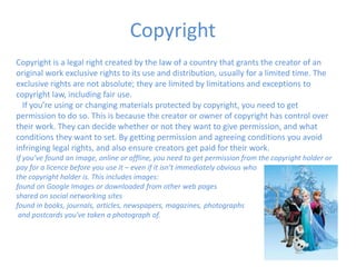 Copyright
Copyright is a legal right created by the law of a country that grants the creator of an
original work exclusive rights to its use and distribution, usually for a limited time. The
exclusive rights are not absolute; they are limited by limitations and exceptions to
copyright law, including fair use.
If you’re using or changing materials protected by copyright, you need to get
permission to do so. This is because the creator or owner of copyright has control over
their work. They can decide whether or not they want to give permission, and what
conditions they want to set. By getting permission and agreeing conditions you avoid
infringing legal rights, and also ensure creators get paid for their work.
If you’ve found an image, online or offline, you need to get permission from the copyright holder or
pay for a licence before you use it – even if it isn’t immediately obvious who
the copyright holder is. This includes images:
found on Google Images or downloaded from other web pages
shared on social networking sites
found in books, journals, articles, newspapers, magazines, photographs
and postcards you've taken a photograph of.
 