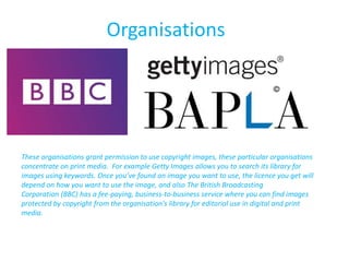 Organisations
These organisations grant permission to use copyright images, these particular organisations
concentrate on print media. For example Getty Images allows you to search its library for
images using keywords. Once you’ve found an image you want to use, the licence you get will
depend on how you want to use the image, and also The British Broadcasting
Corporation (BBC) has a fee-paying, business-to-business service where you can find images
protected by copyright from the organisation's library for editorial use in digital and print
media.
 