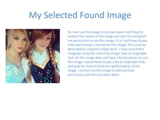 My Selected Found Image
So I can use this image in my own work I will have to
contact the owner of the image and ask if he will grant
me permission to use this image. If so I will have to pay
a fee and receive a license for this image. This must be
done before using the image itself. I have search this
image by using the ‘search by image’ tool on Copyright
Hub. As this image does not have a found owner, to use
this image I would have to pay a fee to Copyright Hub,
and wait for them to find the rightful owner of the
image. I cannot use this image or will not have
permission until this has been done.
 