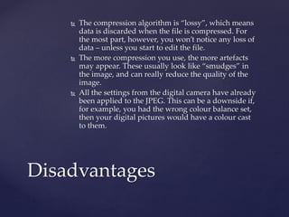  The compression algorithm is “lossy”, which means
data is discarded when the file is compressed. For
the most part, however, you won’t notice any loss of
data – unless you start to edit the file.
 The more compression you use, the more artefacts
may appear. These usually look like “smudges” in
the image, and can really reduce the quality of the
image.
 All the settings from the digital camera have already
been applied to the JPEG. This can be a downside if,
for example, you had the wrong colour balance set,
then your digital pictures would have a colour cast
to them.
Disadvantages
 