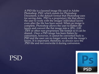 A PSD file is a layered image file used in Adobe
Photoshop. PSD, which stands for Photoshop
Document, is the default format that Photoshop uses
for saving data. PSD is a proprietary file that allows
the user to work with the images’ individual layers
even after the file has been saved. When an image is
complete, Photoshop allows the user to flatten the
layers and convert the flat image into a .JPG, .GIF,
.TIFF or other non-proprietary file format so it can be
shared. Once a PSD image has been flatten by
conversion, however, it cannot be converted back to
PSD and the user can no longer work with the image's
layers. It is important, therefore, so always save the
.PSD file and not overwrite it during conversion.
PSD
 