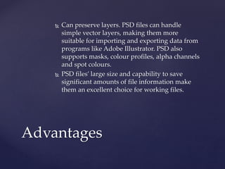  Can preserve layers. PSD files can handle
simple vector layers, making them more
suitable for importing and exporting data from
programs like Adobe Illustrator. PSD also
supports masks, colour profiles, alpha channels
and spot colours.
 PSD files’ large size and capability to save
significant amounts of file information make
them an excellent choice for working files.
Advantages
 