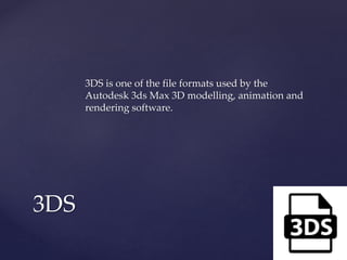 3DS is one of the file formats used by the
Autodesk 3ds Max 3D modelling, animation and
rendering software.
3DS
 