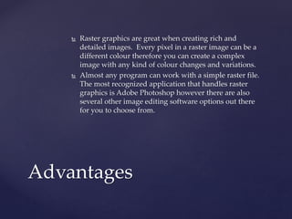  Raster graphics are great when creating rich and
detailed images. Every pixel in a raster image can be a
different colour therefore you can create a complex
image with any kind of colour changes and variations.
 Almost any program can work with a simple raster file.
The most recognized application that handles raster
graphics is Adobe Photoshop however there are also
several other image editing software options out there
for you to choose from.
Advantages
 