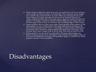  Raster images cannot be scaled up in size very well. If you do try to enlarge a
raster image, it will look grainy and distorted. This is because raster images
are created with a finite number of pixels. When you increase the size of a
raster image, the image increases in size however, because there are no
longer enough pixels to fill in this larger space, gaps are created between the
pixels in the image. The photo editing software that you are using will try to
fill these gaps the best they can however, the resulting image is often blurry.
 Raster graphics files are often quite large. Raster graphics files contain all the
information for every single pixel of the image that you are working with.
Each of these pixels has an X and Y coordinate as well as colour information
associated with it therefore raster graphics files tend to be very large. Also,
because these raster images hold so much data, they may be slower to edit.
 Raster graphics are not great for embroidery. Because raster images are
based on square pixels, your embroidery may look like it has jagged edges. If
you want to embroider an image with smoother edges, it is best to use vector
graphics instead of raster graphics.
Disadvantages
 