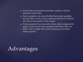  Vector files are small because they contain a lot less
data than raster files.
 Vector graphics are more flexible than raster graphics
because they can be easily scaled up and down without
any loss to the quality of the image.
 Vector graphics have smoother lines when compared to
square, pixel-based raster graphics therefore, they are
better with straight lines and sweeping curves than
raster graphics.
Advantages
 