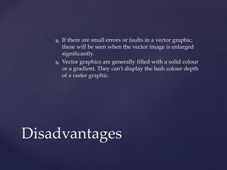  If there are small errors or faults in a vector graphic,
these will be seen when the vector image is enlarged
significantly.
 Vector graphics are generally filled with a solid colour
or a gradient. They can’t display the lush colour depth
of a raster graphic.
Disadvantages
 