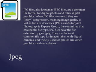 JPG files, also known as JPEG files, are a common
file format for digital photos and other digital
graphics. When JPG files are saved, they use
"lossy" compression, meaning image quality is
lost as file size decreases. JPEG stands for Joint
Photographic Experts Group, the committee that
created the file type. JPG files have the file
extension .jpg or .jpeg. They are the most
common file type for images taken with digital
cameras, and widely used for photos and other
graphics used on websites.
Jpeg
 