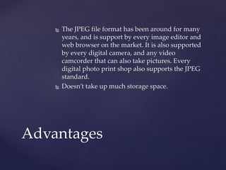  The JPEG file format has been around for many
years, and is support by every image editor and
web browser on the market. It is also supported
by every digital camera, and any video
camcorder that can also take pictures. Every
digital photo print shop also supports the JPEG
standard.
 Doesn’t take up much storage space.
Advantages
 