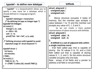 typedef – to define new datatype                                   bitfieds

    ‘ typedef ’ is a keyword,which allows you to   struct playcard {
specify a new name for a datatype which is            unsigned pips ;
already defined in c language program.                unsigned suit ;
Syntax:                                            };
    typedef <datatype> <newname>                         Above structure occupies 4 bytes of
   /* Re-defining int type as Integer type */      memory. But the member pips accepts a
typedef int Integer;                               value between 1 to 13 and the member suit
int main( ) {                                      accepts any value of 0, 1, 2 and 3 .
    Interger a ,b , sub;                                    So we can create a more packed
    a = 20,b = 10;                                 representation of above structure with bitfields.
    sub = a - b;                                   struct playcard {
    printf(“%d - %d = %d”, a, b, sub);                unsigned pips : 4;
}                                                     unsigned suit : 2;
 /* Defining structure with typedef to avoid       };
   repeated usage of struct keyword */                A bitfield is a set of adjacent bits within
                                                   a single machine word.
typedef struct {                                       4-bit field called pips that is capable of
  int hours;                                       storing the 16 values 0 to 15, and a 2-bit
  int minutes;                                     field called suit that is capable of storing
} TIME ;                                           values 0, 1, 2, and 3. So the entire structure
int main( ) {                                      variable occupies only one byte.
   TIME t1, t2 , *t;                               Note : arrays of bit fields and a pointer to
   t = (TIME *) calloc (10, sizeof( TIME ));       address a bit field is not permitted.
}
 