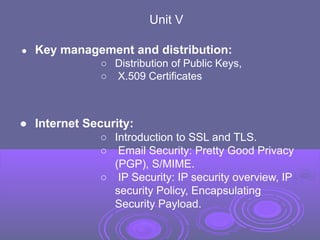 Unit V
● Key management and distribution:
○ Distribution of Public Keys,
○ X.509 Certificates
● Internet Security:
○ Introduction to SSL and TLS.
○ Email Security: Pretty Good Privacy
(PGP), S/MIME.
○ IP Security: IP security overview, IP
security Policy, Encapsulating
Security Payload.
 