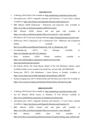 REFERENCES
• A Biology (2016) Stem Cells available at: http://astarbiology.com/edexcel/stem-cells/
• Alevelnotes.com. (2017). Organelle Structure and Function | A Level Notes. [online]
Available at: https://alevelnotes.com/Organelle-Structure-and-Function/111
• BBC Bitesize (2020) Prokaryotes - Prokaryotic and eukaryotic cells, Available at:
https://www.bbc.co.uk/bitesize/guides/zy28h39/revision/6
• BBC Bitesize (2020) Animal cells and plant cells available at:
https://www.bbc.co.uk/bitesize/guides/z9hyvcw/revision/3#:~:text=Animal%
• BD Editors, (2017) cell cycle, biology dictionary https://biologydictionary.net/cell-cycle/
• Diffen.com. (2017). Eukaryotic Cell vs Prokaryotic Cell - Difference and Comparison
|Diffen. Available at:
http://www.diffen.com/difference/Eukaryotic_Cell_vs_Prokaryotic_Cell
• En.wikipedia.org. (2017). Cell (biology) Available at:
https://en.wikipedia.org/wiki/Cell_(biology)
• Khan Academy (2020) Protein synthesis, available at:
https://www.khanacademy.org/partner-content/nova/nova-labs-
topic/rnawondermolecule/a/protein
• Mr Pollock (2014), The Fluid Mosaic Model of the Cell Membrane [Online video]
Available at:hFps://www.youtube.com/watch?!me_con!nue=6&v=jEY9Bie92aM
• Nature.com. (2017). Cell Membranes | Learn Science at Scitable. Available at:
https://www.nature.com/scitable/topicpage/cell-membranes-14052567
• Science-of-aging.com. (2017). Robert Hooke and The Discovery of the Cell. Available at:
https://www.science-of-aging.com/timelines/hooke-history-cell-discovery.php
BIBLIOGRAPHY
• A Biology (2016) Stem Cells available at: http://astarbiology.com/edexcel/stem-cells/
• Act for libraries (2018) Causes or Initiation of Cell Division available at:
http://www.actforlibraries.org/causes-or-initiation-of-cell-division/
• Alevelnotes.com. (2017). Organelle Structure and Function | A Level Notes. [online]
Available at: https://alevelnotes.com/Organelle-Structure-and-Function/111
• BBC Bitesize (2020) Animal cells and plant cells available at:
https://www.bbc.co.uk/bitesize/guides/z9hyvcw/revision/3#:~:text=Animal%
• BBC Bitesize (2020) Stem Cells available at
http://www.bbc.co.uk/schools/gcsebitesize/science/21c/genes/cloning_stem_cellsrev2.sht
 