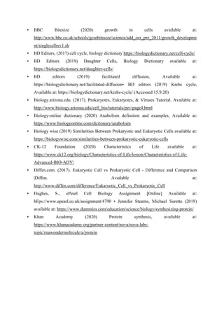• BBC Bitesize (2020) growth in cells available at:
http://www.bbc.co.uk/schools/gcsebitesize/science/add_ocr_pre_2011/growth_developme
nt/singlecellrev1.sh
• BD Editors, (2017) cell cycle, biology dictionary https://biologydictionary.net/cell-cycle/
• BD Editors (2019) Daughter Cells, Biology Dictionary available at:
https://biologydictionary.net/daughter-cells/
• BD editors (2019) facilitated diffusion, Available at:
https://biologydictionary.net/facilitated-diffusion• BD editors (2019) Krebs cycle,
Available at: https://biologydictionary.net/krebs-cycle/ (Accessed 15.9.20)
• Biology.arizona.edu. (2017). Prokaryotes, Eukaryotes, & Viruses Tutorial. Available at:
http://www.biology.arizona.edu/cell_bio/tutorials/pev/page4.html
• Biology-online dictionary (2020) Anabolism definition and examples, Available at:
https://www.biologyonline.com/dictionary/anabolism
• Biology wise (2019) Similarities Between Prokaryotic and Eukaryotic Cells available at:
https://biologywise.com/similarities-between-prokaryotic-eukaryotic-cells
• CK-12 Foundation (2020) Characteristics of Life available at:
https://www.ck12.org/biology/Characteristics-of-Life/lesson/Characteristics-of-Life-
Advanced-BIO-ADV/
• Diffen.com. (2017). Eukaryotic Cell vs Prokaryotic Cell - Difference and Comparison
|Diffen. Available at:
http://www.diffen.com/difference/Eukaryotic_Cell_vs_Prokaryotic_Cell
• Hughes, S., ePearl Cell Biology Assignment [Online] Available at:
hFps://www.epearl.co.uk/assignment/4790 • Jennifer Stearns, Michael Surette (2019)
available at: https://www.dummies.com/education/science/biology/synthesizing-protein/
• Khan Academy (2020) Protein synthesis, available at:
https://www.khanacademy.org/partner-content/nova/nova-labs-
topic/rnawondermolecule/a/protein
 