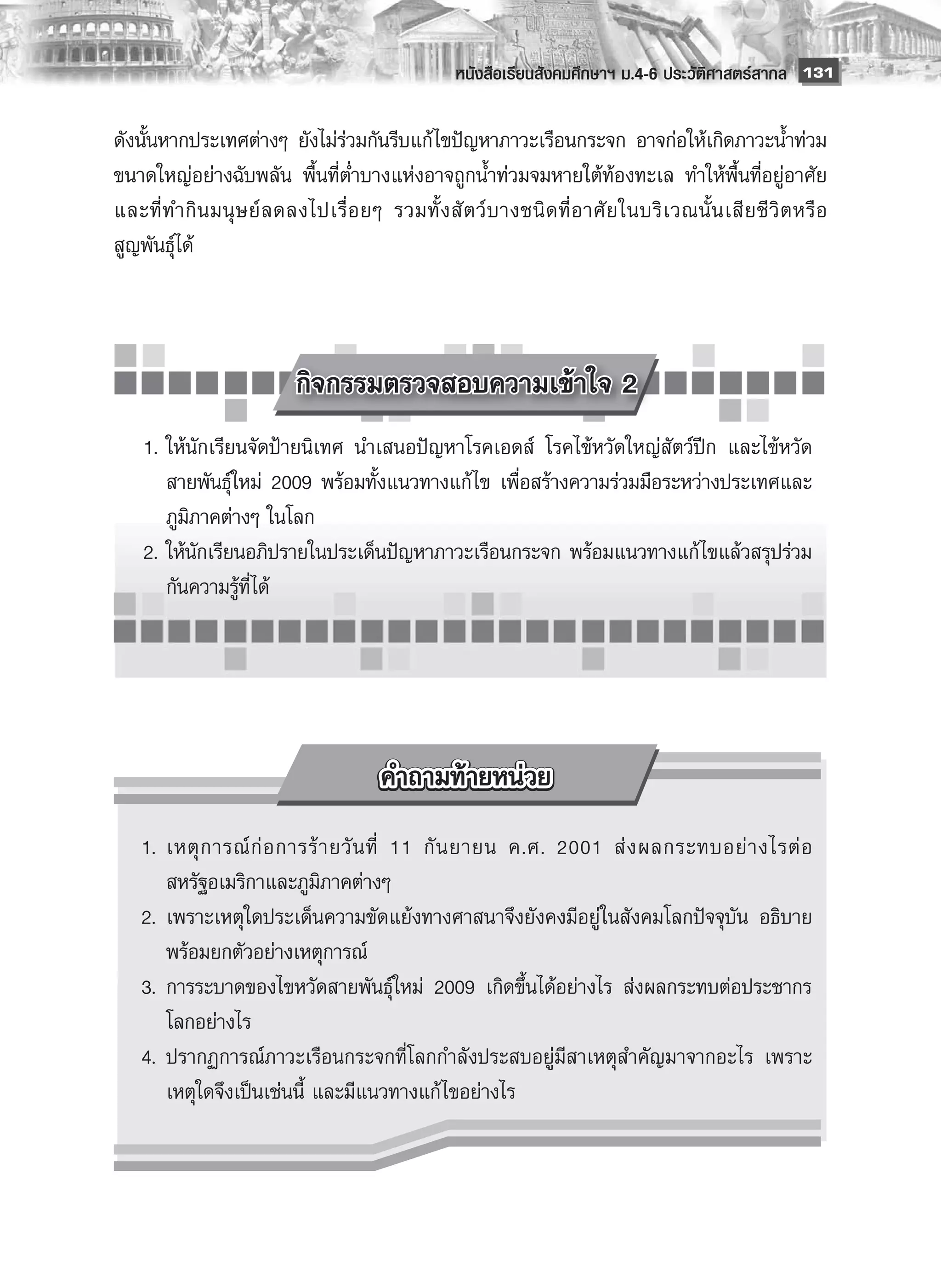 หนังสือเรียนสังคมศึกษาฯ ม.4-6 ประวัติศาสตร์สากล
 131

ดังนั้นหากประเทศต่างๆ ยังไม่ร่วมกันรีบแก้ ไขปัญหาภาวะเรือนกระจก อาจก่อให้เกิดภาวะน้ำท่วม
ขนาดใหญ่อย่างฉับพลัน พื้นที่ต่ำบางแห่งอาจถูกน้ำท่วมจมหายใต้ท้องทะเล ทำให้พื้นที่อยู่อาศัย
และที่ ท ำกิ น มนุ ษ ย์ ล ดลงไปเรื่ อ ยๆ รวมทั้ ง สั ต ว์ บ างชนิ ด ที่ อ าศั ย ในบริ เ วณนั้ น เสี ย ชี วิ ต หรื อ
สูญพันธุ์ได้



         
                   กิจกรรมตรวจสอบความเข้าใจ 2
	 1.	ให้นักเรียนจัดป้ายนิเทศ นำเสนอปัญหาโรคเอดส์ โรคไข้หวัดใหญ่สัตว์ปีก และไข้หวัด
     สายพันธุ์ใหม่ 2009 พร้อมทั้งแนวทางแก้ ไข เพื่อสร้างความร่วมมือระหว่างประเทศและ
     ภูมิภาคต่างๆ ในโลก
	 2.	ให้นักเรียนอภิปรายในประเด็นปัญหาภาวะเรือนกระจก พร้อมแนวทางแก้ ไขแล้วสรุปร่วม
     กันความรู้ที่ได้




	 1.	 เหตุ ก ารณ์ ก่ อ การร้ า ยวั น ที่ 11 กั น ยายน ค.ศ. 2001 ส่ ง ผลกระทบอย่ า งไรต่ อ
      สหรัฐอเมริกาและภูมิภาคต่างๆ
	 2.	 เพราะเหตุใดประเด็นความขัดแย้งทางศาสนาจึงยังคงมีอยู่ในสังคมโลกปัจจุบัน อธิบาย
      พร้อมยกตัวอย่างเหตุการณ์
	 3.	 การระบาดของไขหวัดสายพันธุ์ใหม่ 2009 เกิดขึ้นได้อย่างไร ส่งผลกระทบต่อประชากร
      โลกอย่างไร
	 4.	 ปรากฏการณ์ภาวะเรือนกระจกที่โลกกำลังประสบอยู่มีสาเหตุสำคัญมาจากอะไร เพราะ
      เหตุใดจึงเป็นเช่นนี้ และมีแนวทางแก้ ไขอย่างไร
 