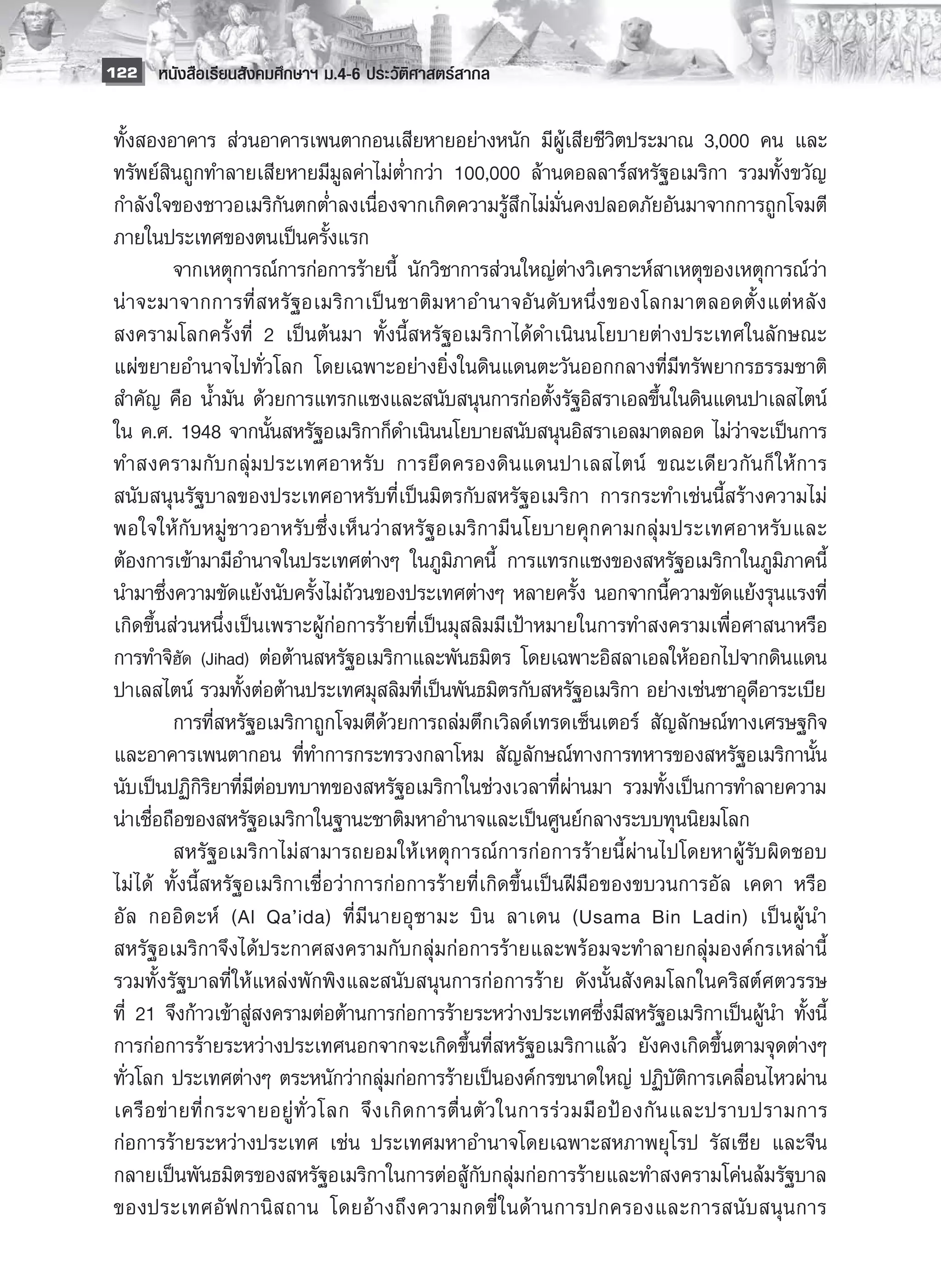122 หนังสือเรียนสังคมศึกษาฯ ม.4-6 ประวัติศาสตร์สากล


 ทั้งสองอาคาร ส่วนอาคารเพนตากอนเสียหายอย่างหนัก มีผู้เสียชีวิตประมาณ 3,000 คน และ
 ทรัพย์สินถูกทำลายเสียหายมีมูลค่าไม่ต่ำกว่า 100,000 ล้านดอลลาร์สหรัฐอเมริกา รวมทั้งขวัญ
 กำลังใจของชาวอเมริกันตกต่ำลงเนื่องจากเกิดความรู้สึกไม่มั่นคงปลอดภัยอันมาจากการถูกโจมตี
 ภายในประเทศของตนเป็นครั้งแรก 
 	          จากเหตุการณ์การก่อการร้ายนี้ นักวิชาการส่วนใหญ่ต่างวิเคราะห์สาเหตุของเหตุการณ์ว่า
 น่ า จะมาจากการที่ ส หรั ฐ อเมริ ก าเป็ น ชาติ ม หาอำนาจอั น ดั บ หนึ่ ง ของโลกมาตลอดตั้ ง แต่ ห ลั ง
 สงครามโลกครั้งที่ 2 เป็นต้นมา ทั้งนี้สหรัฐอเมริกาได้ดำเนินนโยบายต่างประเทศในลักษณะ
 แผ่ขยายอำนาจไปทั่วโลก โดยเฉพาะอย่างยิ่งในดินแดนตะวันออกกลางที่มีทรัพยากรธรรมชาติ
 สำคัญ คือ น้ำมัน ด้วยการแทรกแซงและสนับสนุนการก่อตั้งรัฐอิสราเอลขึ้นในดินแดนปาเลสไตน์
 ใน ค.ศ. 1948 จากนั้นสหรัฐอเมริกาก็ดำเนินนโยบายสนับสนุนอิสราเอลมาตลอด ไม่ว่าจะเป็นการ
 ทำสงครามกั บ กลุ่ ม ประเทศอาหรั บ การยึ ด ครองดิ น แดนปาเลสไตน์ ขณะเดี ย วกั น ก็ ใ ห้ ก าร
 สนับสนุนรัฐบาลของประเทศอาหรับที่เป็นมิตรกับสหรัฐอเมริกา การกระทำเช่นนี้สร้างความไม่
 พอใจให้ กั บ หมู่ ช าวอาหรั บ ซึ่ ง เห็ น ว่ า สหรั ฐ อเมริ ก ามี น โยบายคุ ก คามกลุ่ ม ประเทศอาหรั บ และ
 ต้องการเข้ามามีอำนาจในประเทศต่างๆ ในภูมิภาคนี้ การแทรกแซงของสหรัฐอเมริกาในภูมิภาคนี้
 นำมาซึ่งความขัดแย้งนับครั้งไม่ถ้วนของประเทศต่างๆ หลายครั้ง นอกจากนี้ความขัดแย้งรุนแรงที่
 เกิดขึ้นส่วนหนึ่งเป็นเพราะผู้ก่อการร้ายที่เป็นมุสลิมมีเป้าหมายในการทำสงครามเพื่อศาสนาหรือ
 การทำจิฮัด (Jihad) ต่อต้านสหรัฐอเมริกาและพันธมิตร โดยเฉพาะอิสลาเอลให้ออกไปจากดินแดน
 ปาเลสไตน์ รวมทั้งต่อต้านประเทศมุสลิมที่เป็นพันธมิตรกับสหรัฐอเมริกา อย่างเช่นซาอุดีอาระเบีย
 	          การที่สหรัฐอเมริกาถูกโจมตีด้วยการถล่มตึกเวิลด์เทรดเซ็นเตอร์ สัญลักษณ์ทางเศรษฐกิจ
 และอาคารเพนตากอน ที่ทำการกระทรวงกลาโหม สัญลักษณ์ทางการทหารของสหรัฐอเมริกานั้น
 นับเป็นปฏิกิริยาที่มีต่อบทบาทของสหรัฐอเมริกาในช่วงเวลาที่ผ่านมา รวมทั้งเป็นการทำลายความ
 น่าเชื่อถือของสหรัฐอเมริกาในฐานะชาติมหาอำนาจและเป็นศูนย์กลางระบบทุนนิยมโลก 
   	        สหรัฐอเมริกาไม่สามารถยอมให้เหตุการณ์การก่อการร้ายนี้ผ่านไปโดยหาผู้รับผิดชอบ
 ไม่ ได้ ทั้งนี้สหรัฐอเมริกาเชื่อว่าการก่อการร้ายที่เกิดขึ้นเป็นฝีมือของขบวนการอัล เคดา หรือ
 อั ล กออิ ด ะห์ (Al Qa’ida) ที่ มี น ายอุ ซ ามะ บิ น ลาเดน (Usama Bin Ladin) เป็ น ผู้ น ำ
 สหรัฐอเมริกาจึงได้ประกาศสงครามกับกลุ่มก่อการร้ายและพร้อมจะทำลายกลุ่มองค์กรเหล่านี้
 รวมทั้งรัฐบาลที่ ให้แหล่งพักพิงและสนับสนุนการก่อการร้าย ดังนั้นสังคมโลกในคริสต์ศตวรรษ
 ที่ 21 จึงก้าวเข้าสู่สงครามต่อต้านการก่อการร้ายระหว่างประเทศซึ่งมีสหรัฐอเมริกาเป็นผู้นำ ทั้งนี้
 การก่อการร้ายระหว่างประเทศนอกจากจะเกิดขึ้นที่สหรัฐอเมริกาแล้ว ยังคงเกิดขึ้นตามจุดต่างๆ
 ทั่วโลก ประเทศต่างๆ ตระหนักว่ากลุ่มก่อการร้ายเป็นองค์กรขนาดใหญ่ ปฏิบัติการเคลื่อนไหวผ่าน
 เครื อ ข่ า ยที่ ก ระจายอยู่ ทั่ ว โลก จึ ง เกิ ด การตื่ น ตั ว ในการร่ ว มมื อ ป้ อ งกั น และปราบปรามการ
 ก่อการร้ายระหว่างประเทศ เช่น ประเทศมหาอำนาจโดยเฉพาะสหภาพยุโรป รัสเซีย และจีน
 กลายเป็นพันธมิตรของสหรัฐอเมริกาในการต่อสู้กับกลุ่มก่อการร้ายและทำสงครามโค่นล้มรัฐบาล
 ของประเทศอั ฟ กานิ ส ถาน โดยอ้ า งถึ ง ความกดขี่ ใ นด้ า นการปกครองและการสนั บ สนุ น การ
 