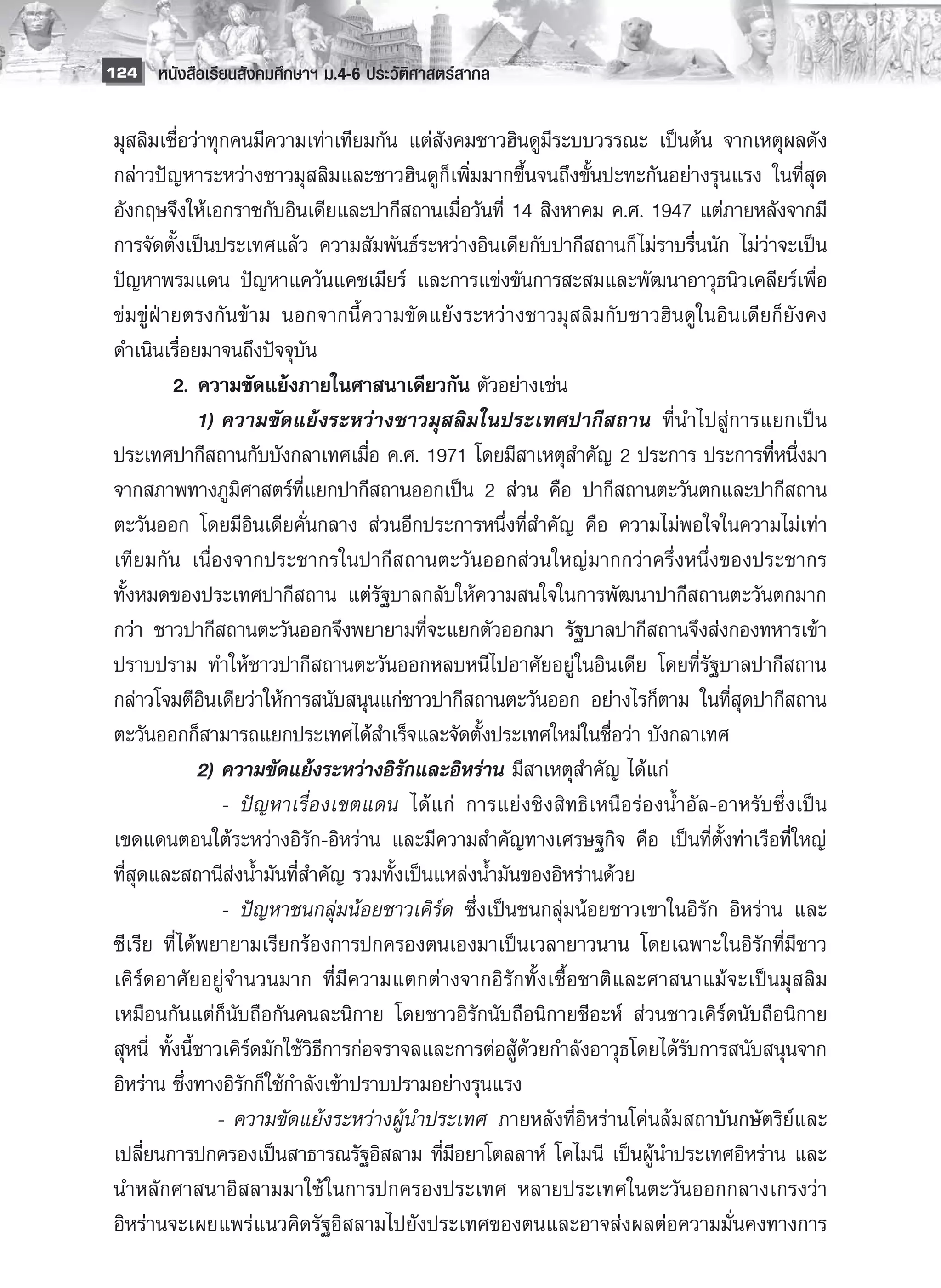 124 หนังสือเรียนสังคมศึกษาฯ ม.4-6 ประวัติศาสตร์สากล


 มุสลิมเชื่อว่าทุกคนมีความเท่าเทียมกัน แต่สังคมชาวฮินดูมีระบบวรรณะ เป็นต้น จากเหตุผลดัง
 กล่าวปัญหาระหว่างชาวมุสลิมและชาวฮินดูก็เพิ่มมากขึ้นจนถึงขั้นปะทะกันอย่างรุนแรง ในที่สุด
 อังกฤษจึงให้เอกราชกับอินเดียและปากีสถานเมื่อวันที่ 14 สิงหาคม ค.ศ. 1947 แต่ภายหลังจากมี
 การจัดตั้งเป็นประเทศแล้ว ความสัมพันธ์ระหว่างอินเดียกับปากีสถานก็ ไม่ราบรื่นนัก ไม่ว่าจะเป็น
 ปัญหาพรมแดน ปัญหาแคว้นแคชเมียร์ และการแข่งขันการสะสมและพัฒนาอาวุธนิวเคลียร์เพื่อ
 ข่มขู่ฝ่ายตรงกันข้าม นอกจากนี้ความขัดแย้งระหว่างชาวมุสลิมกับชาวฮินดูในอินเดียก็ยังคง
 ดำเนินเรื่อยมาจนถึงปัจจุบัน
 	         2.	ความขัดแย้งภายในศาสนาเดียวกัน ตัวอย่างเช่น 
 	         	 1)	ความขัดแย้งระหว่างชาวมุสลิมในประเทศปากีสถาน ที่นำไปสู่การแยกเป็น
 ประเทศปากีสถานกับบังกลาเทศเมื่อ ค.ศ. 1971 โดยมีสาเหตุสำคัญ 2 ประการ ประการที่หนึ่งมา
 จากสภาพทางภูมิศาสตร์ที่แยกปากีสถานออกเป็น 2 ส่วน คือ ปากีสถานตะวันตกและปากีสถาน
 ตะวันออก โดยมีอินเดียคั่นกลาง ส่วนอีกประการหนึ่งที่สำคัญ คือ ความไม่พอใจในความไม่เท่า
 เทียมกัน เนื่องจากประชากรในปากีสถานตะวันออกส่วนใหญ่มากกว่าครึ่งหนึ่งของประชากร
 ทั้งหมดของประเทศปากีสถาน แต่รัฐบาลกลับให้ความสนใจในการพัฒนาปากีสถานตะวันตกมาก
 กว่า ชาวปากีสถานตะวันออกจึงพยายามที่จะแยกตัวออกมา รัฐบาลปากีสถานจึงส่งกองทหารเข้า
 ปราบปราม ทำให้ชาวปากีสถานตะวันออกหลบหนีไปอาศัยอยู่ในอินเดีย โดยที่รัฐบาลปากีสถาน
 กล่าวโจมตีอินเดียว่าให้การสนับสนุนแก่ชาวปากีสถานตะวันออก อย่างไรก็ตาม ในที่สุดปากีสถาน
 ตะวันออกก็สามารถแยกประเทศได้สำเร็จและจัดตั้งประเทศใหม่ในชื่อว่า บังกลาเทศ
 	           	 2) 	 วามขัดแย้งระหว่างอิรักและอิหร่าน มีสาเหตุสำคัญ ได้แก่ 
                  ค
 			 -	 ปัญหาเรื่องเขตแดน ได้แก่ การแย่งชิงสิทธิเหนือร่องน้ำอัล-อาหรับซึ่งเป็น
 เขดแดนตอนใต้ระหว่างอิรัก-อิหร่าน และมีความสำคัญทางเศรษฐกิจ คือ เป็นที่ตั้งท่าเรือที่ใหญ่
 ที่สุดและสถานีส่งน้ำมันที่สำคัญ รวมทั้งเป็นแหล่งน้ำมันของอิหร่านด้วย 
 			 -	 ปัญหาชนกลุ่มน้อยชาวเคิร์ด ซึ่งเป็นชนกลุ่มน้อยชาวเขาในอิรัก อิหร่าน และ
 ซีเรีย ที่ ได้พยายามเรียกร้องการปกครองตนเองมาเป็นเวลายาวนาน โดยเฉพาะในอิรักที่มีชาว
 เคิร์ดอาศัยอยู่จำนวนมาก ที่มีความแตกต่างจากอิรักทั้งเชื้อชาติและศาสนาแม้จะเป็นมุสลิม
 เหมือนกันแต่ก็นับถือกันคนละนิกาย โดยชาวอิรักนับถือนิกายชีอะห์ ส่วนชาวเคิร์ดนับถือนิกาย
 สุหนี่ ทั้งนี้ชาวเคิร์ดมักใช้วิธีการก่อจราจลและการต่อสู้ด้วยกำลังอาวุธโดยได้รับการสนับสนุนจาก
 อิหร่าน ซึ่งทางอิรักก็ใช้กำลังเข้าปราบปรามอย่างรุนแรง 
 			 -	ความขัดแย้งระหว่างผู้นำประเทศ ภายหลังที่อิหร่านโค่นล้มสถาบันกษัตริย์และ
 เปลี่ยนการปกครองเป็นสาธารณรัฐอิสลาม ที่มีอยาโตลลาห์ โคไมนี เป็นผู้นำประเทศอิหร่าน และ
 นำหลักศาสนาอิสลามมาใช้ ในการปกครองประเทศ หลายประเทศในตะวันออกกลางเกรงว่า
 อิหร่านจะเผยแพร่แนวคิดรัฐอิสลามไปยังประเทศของตนและอาจส่งผลต่อความมั่นคงทางการ
 
