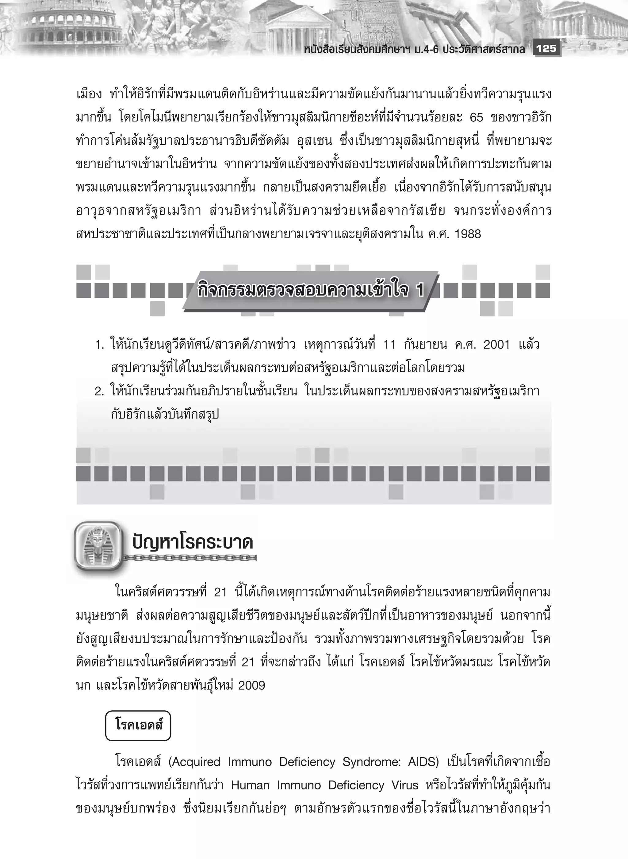 หนังสือเรียนสังคมศึกษาฯ ม.4-6 ประวัติศาสตร์สากล
 125

เมือง ทำให้อิรักที่มีพรมแดนติดกับอิหร่านและมีความขัดแย้งกันมานานแล้วยิ่งทวีความรุนแรง
มากขึ้น โดยโคไมนีพยายามเรียกร้องให้ชาวมุสลิมนิกายชีอะห์ที่มีจำนวนร้อยละ 65 ของชาวอิรัก
ทำการโค่นล้มรัฐบาลประธานารธิบดีซัดดัม อุสเซน ซึ่งเป็นชาวมุสลิมนิกายสุหนี่ ที่พยายามจะ
ขยายอำนาจเข้ามาในอิหร่าน จากความขัดแย้งของทั้งสองประเทศส่งผลให้เกิดการปะทะกันตาม
พรมแดนและทวีความรุนแรงมากขึ้น กลายเป็นสงครามยืดเยื้อ เนื่องจากอิรักได้รับการสนับสนุน
อาวุ ธ จากสหรั ฐ อเมริ ก า ส่ ว นอิ ห ร่ า นได้ รั บ ความช่ ว ยเหลื อ จากรั ส เซี ย จนกระทั่ ง องค์ ก าร
สหประชาชาติและประเทศที่เป็นกลางพยายามเจรจาและยุติสงครามใน ค.ศ. 1988

        
            
             กิจกรรมตรวจสอบความเข้าใจ 1
            
	 1.	 ให้นักเรียนดูวีดิทัศน์/สารคดี/ภาพข่าว เหตุการณ์วันที่ 11 กันยายน ค.ศ. 2001 แล้ว

  	 สรุปความรู้ที่ได้ในประเด็นผลกระทบต่อสหรัฐอเมริกาและต่อโลกโดยรวม
	 2.	 ให้นักเรียนร่วมกันอภิปรายในชั้นเรียน ในประเด็นผลกระทบของสงครามสหรัฐอเมริกา

  	 กับอิรักแล้วบันทึกสรุป





            ปัญหาโรคระบาด
         
	        ในคริสต์ศตวรรษที่ 21 นี้ ได้เกิดเหตุการณ์ทางด้านโรคติดต่อร้ายแรงหลายชนิดที่คุกคาม
มนุษยชาติ ส่งผลต่อความสูญเสียชีวิตของมนุษย์และสัตว์ปีกที่เป็นอาหารของมนุษย์ นอกจากนี้
ยังสูญเสียงบประมาณในการรักษาและป้องกัน รวมทั้งภาพรวมทางเศรษฐกิจโดยรวมด้วย โรค
ติดต่อร้ายแรงในคริสต์ศตวรรษที่ 21 ที่จะกล่าวถึง ได้แก่ โรคเอดส์ โรคไข้หวัดมรณะ โรคไข้หวัด
นก และโรคไข้หวัดสายพันธุ์ใหม่ 2009

        โรคเอดส์
	        โรคเอดส์ (Acquired Immuno Deficiency Syndrome: AIDS) เป็นโรคที่เกิดจากเชื้อ
ไวรัสที่วงการแพทย์เรียกกันว่า Human Immuno Deficiency Virus หรือไวรัสที่ทำให้ภูมิคุ้มกัน
ของมนุษย์บกพร่อง ซึ่งนิยมเรียกกันย่อๆ ตามอักษรตัวแรกของชื่อไวรัสนี้ ในภาษาอังกฤษว่า
 