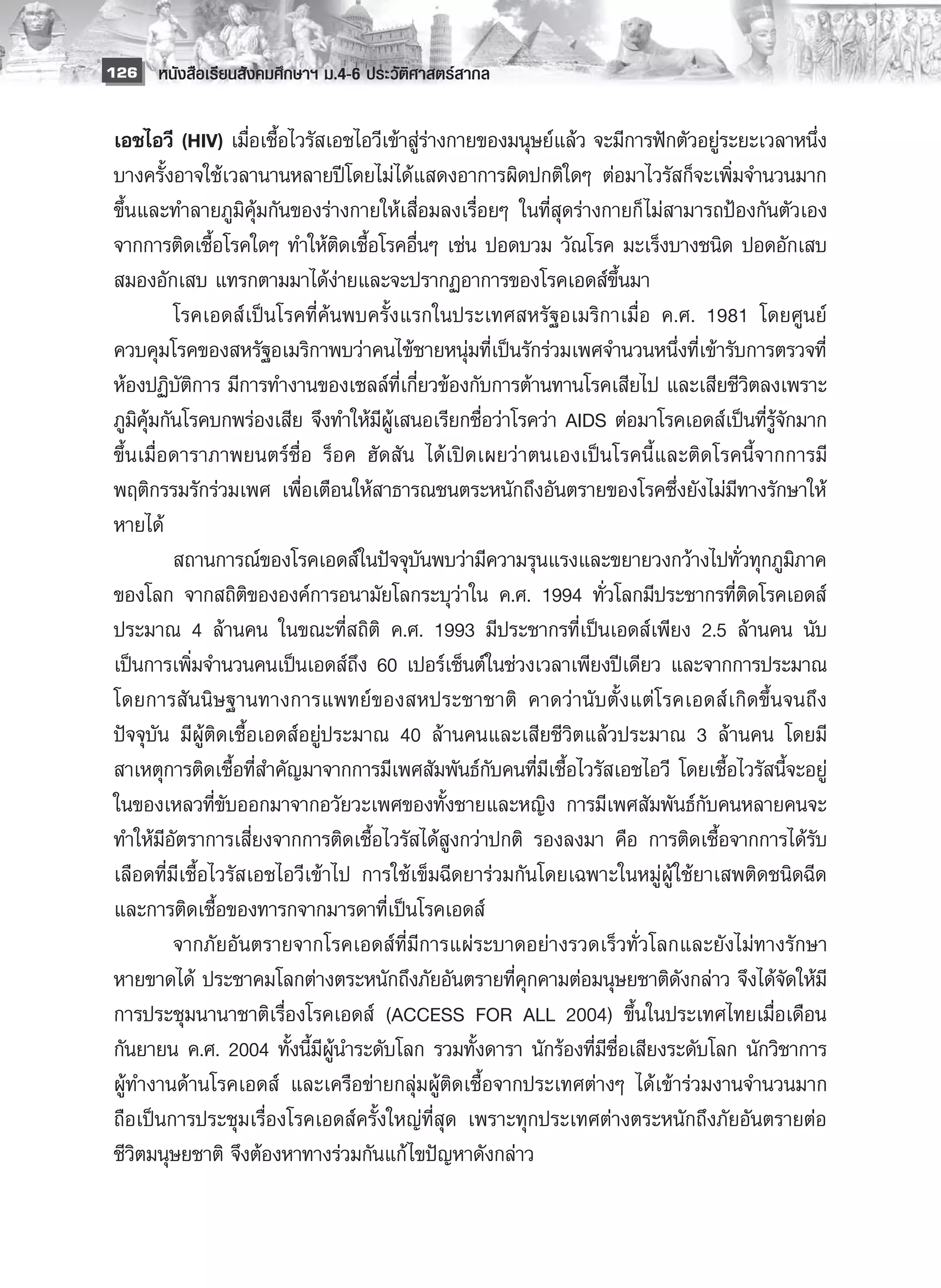 126 หนังสือเรียนสังคมศึกษาฯ ม.4-6 ประวัติศาสตร์สากล


 เอชไอวี (HIV) เมื่อเชื้อไวรัสเอชไอวีเข้าสู่ร่างกายของมนุษย์แล้ว จะมีการฟักตัวอยู่ระยะเวลาหนึ่ง
 บางครั้งอาจใช้เวลานานหลายปีโดยไม่ได้แสดงอาการผิดปกติใดๆ ต่อมาไวรัสก็จะเพิ่มจำนวนมาก
 ขึ้นและทำลายภูมิคุ้มกันของร่างกายให้เสื่อมลงเรื่อยๆ ในที่สุดร่างกายก็ ไม่สามารถป้องกันตัวเอง
 จากการติดเชื้อโรคใดๆ ทำให้ติดเชื้อโรคอื่นๆ เช่น ปอดบวม วัณโรค มะเร็งบางชนิด ปอดอักเสบ
 สมองอักเสบ แทรกตามมาได้ง่ายและจะปรากฏอาการของโรคเอดส์ขึ้นมา
 	         โรคเอดส์เป็นโรคที่ค้นพบครั้งแรกในประเทศสหรัฐอเมริกาเมื่อ ค.ศ. 1981 โดยศูนย์
 ควบคุมโรคของสหรัฐอเมริกาพบว่าคนไข้ชายหนุ่มที่เป็นรักร่วมเพศจำนวนหนึ่งที่เข้ารับการตรวจที่
 ห้องปฏิบัติการ มีการทำงานของเซลล์ที่เกี่ยวข้องกับการต้านทานโรคเสียไป และเสียชีวิตลงเพราะ
 ภูมิคุ้มกันโรคบกพร่องเสีย จึงทำให้มีผู้เสนอเรียกชื่อว่าโรคว่า AIDS ต่อมาโรคเอดส์เป็นที่รู้จักมาก
 ขึ้นเมื่อดาราภาพยนตร์ชื่อ ร็อค ฮัดสัน ได้เปิดเผยว่าตนเองเป็นโรคนี้และติดโรคนี้จากการมี
 พฤติกรรมรักร่วมเพศ เพื่อเตือนให้สาธารณชนตระหนักถึงอันตรายของโรคซึ่งยังไม่มีทางรักษาให้
 หายได้
 	         สถานการณ์ของโรคเอดส์ในปัจจุบันพบว่ามีความรุนแรงและขยายวงกว้างไปทั่วทุกภูมิภาค
 ของโลก จากสถิติขององค์การอนามัยโลกระบุว่าใน ค.ศ. 1994 ทั่วโลกมีประชากรที่ติดโรคเอดส์
 ประมาณ 4 ล้านคน ในขณะที่สถิติ ค.ศ. 1993 มีประชากรที่เป็นเอดส์เพียง 2.5 ล้านคน นับ
 เป็นการเพิ่มจำนวนคนเป็นเอดส์ถึง 60 เปอร์เซ็นต์ในช่วงเวลาเพียงปีเดียว และจากการประมาณ
 โดยการสันนิษฐานทางการแพทย์ของสหประชาชาติ คาดว่านับตั้งแต่โรคเอดส์เกิดขึ้นจนถึง
 ปัจจุบัน มีผู้ติดเชื้อเอดส์อยู่ประมาณ 40 ล้านคนและเสียชีวิตแล้วประมาณ 3 ล้านคน โดยมี
 สาเหตุการติดเชื้อที่สำคัญมาจากการมีเพศสัมพันธ์กับคนที่มีเชื้อไวรัสเอชไอวี โดยเชื้อไวรัสนี้จะอยู่
 ในของเหลวที่ขับออกมาจากอวัยวะเพศของทั้งชายและหญิง การมีเพศสัมพันธ์กับคนหลายคนจะ
 ทำให้มีอัตราการเสี่ยงจากการติดเชื้อไวรัสได้สูงกว่าปกติ รองลงมา คือ การติดเชื้อจากการได้รับ
 เลือดที่มีเชื้อไวรัสเอชไอวีเข้าไป การใช้เข็มฉีดยาร่วมกันโดยเฉพาะในหมู่ผู้ ใช้ยาเสพติดชนิดฉีด
 และการติดเชื้อของทารกจากมารดาที่เป็นโรคเอดส์ 
 	         จากภัยอันตรายจากโรคเอดส์ที่มีการแผ่ระบาดอย่างรวดเร็วทั่วโลกและยังไม่ทางรักษา
 หายขาดได้ ประชาคมโลกต่างตระหนักถึงภัยอันตรายที่คุกคามต่อมนุษยชาติดังกล่าว จึงได้จัดให้มี
 การประชุมนานาชาติเรื่องโรคเอดส์ (ACCESS FOR ALL 2004) ขึ้นในประเทศไทยเมื่อเดือน
 กันยายน ค.ศ. 2004 ทั้งนี้มีผู้นำระดับโลก รวมทั้งดารา นักร้องที่มีชื่อเสียงระดับโลก นักวิชาการ
 ผู้ทำงานด้านโรคเอดส์ และเครือข่ายกลุ่มผู้ติดเชื้อจากประเทศต่างๆ ได้เข้าร่วมงานจำนวนมาก
 ถือเป็นการประชุมเรื่องโรคเอดส์ครั้งใหญ่ที่สุด เพราะทุกประเทศต่างตระหนักถึงภัยอันตรายต่อ
 ชีวิตมนุษยชาติ จึงต้องหาทางร่วมกันแก้ ไขปัญหาดังกล่าว
 