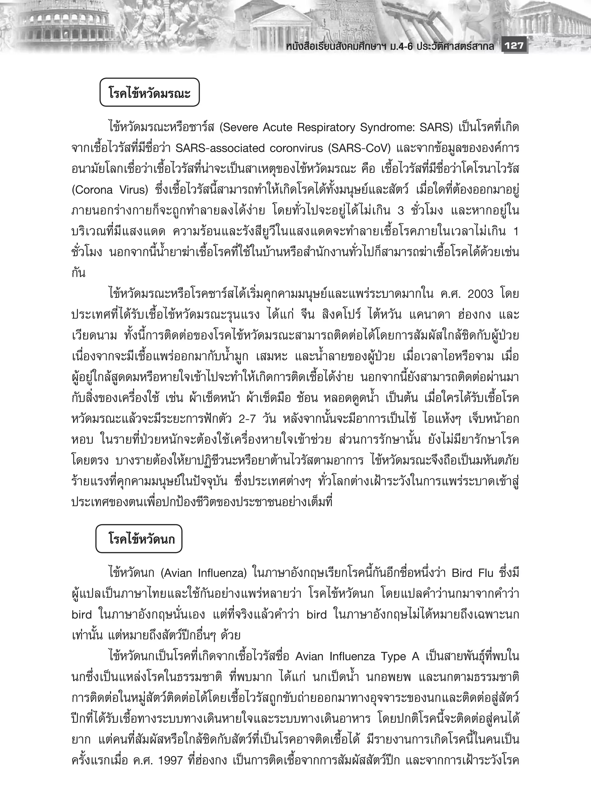 หนังสือเรียนสังคมศึกษาฯ ม.4-6 ประวัติศาสตร์สากล
 127


        โรคไข้หวัดมรณะ
	         ไข้หวัดมรณะหรือซาร์ส (Severe Acute Respiratory Syndrome: SARS) เป็นโรคที่เกิด
จากเชื้อไวรัสที่มีชื่อว่า SARS-associated coronvirus (SARS-CoV) และจากข้อมูลขององค์การ
อนามัยโลกเชื่อว่าเชื้อไวรัสที่น่าจะเป็นสาเหตุของไข้หวัดมรณะ คือ เชื้อไวรัสที่มีชื่อว่าโคโรนาไวรัส
(Corona Virus) ซึ่งเชื้อไวรัสนี้สามารถทำให้เกิดโรคได้ทั้งมนุษย์และสัตว์ เมื่อใดที่ต้องออกมาอยู่
ภายนอกร่างกายก็จะถูกทำลายลงได้ง่าย โดยทั่วไปจะอยู่ ได้ ไม่เกิน 3 ชั่วโมง และหากอยู่ ใน
บริเวณที่มีแสงแดด ความร้อนและรังสียูวี ในแสงแดดจะทำลายเชื้อโรคภายในเวลาไม่เกิน 1
ชั่วโมง นอกจากนี้น้ำยาฆ่าเชื้อโรคที่ใช้ในบ้านหรือสำนักงานทั่วไปก็สามารถฆ่าเชื้อโรคได้ด้วยเช่น
กัน 
	         ไข้หวัดมรณะหรือโรคซาร์สได้เริ่มคุกคามมนุษย์และแพร่ระบาดมากใน ค.ศ. 2003 โดย
ประเทศที่ ได้รับเชื้อไข้หวัดมรณะรุนแรง ได้แก่ จีน สิงคโปร์ ไต้หวัน แคนาดา ฮ่องกง และ
เวียดนาม ทั้งนี้การติดต่อของโรคไข้หวัดมรณะสามารถติดต่อได้โดยการสัมผัสใกล้ชิดกับผู้ป่วย
เนื่องจากจะมีเชื้อแพร่ออกมากับน้ำมูก เสมหะ และน้ำลายของผู้ป่วย เมื่อเวลาไอหรือจาม เมื่อ
ผู้อยู่ใกล้สูดดมหรือหายใจเข้าไปจะทำให้เกิดการติดเชื้อได้ง่าย นอกจากนี้ยังสามารถติดต่อผ่านมา
กับสิ่งของเครื่องใช้ เช่น ผ้าเช็ดหน้า ผ้าเช็ดมือ ช้อน หลอดดูดน้ำ เป็นต้น เมื่อใครได้รับเชื้อโรค
หวัดมรณะแล้วจะมีระยะการฟักตัว 2-7 วัน หลังจากนั้นจะมีอาการเป็นไข้ ไอแห้งๆ เจ็บหน้าอก
หอบ ในรายที่ป่วยหนักจะต้องใช้เครื่องหายใจเข้าช่วย ส่วนการรักษานั้น ยังไม่มียารักษาโรค
โดยตรง บางรายต้องให้ยาปฏิชีวนะหรือยาต้านไวรัสตามอาการ ไข้หวัดมรณะจึงถือเป็นมหันตภัย
ร้ายแรงที่คุกคามมนุษย์ในปัจจุบัน ซึ่งประเทศต่างๆ ทั่วโลกต่างเฝ้าระวังในการแพร่ระบาดเข้าสู่
ประเทศของตนเพื่อปกป้องชีวิตของประชาชนอย่างเต็มที่

        โรคไข้หวัดนก
	         ไข้หวัดนก (Avian Influenza) ในภาษาอังกฤษเรียกโรคนี้กันอีกชื่อหนึ่งว่า Bird Flu ซึ่งมี
ผู้แปลเป็นภาษาไทยและใช้กันอย่างแพร่หลายว่า โรคไข้หวัดนก โดยแปลคำว่านกมาจากคำว่า
bird ในภาษาอังกฤษนั่นเอง แต่ที่จริงแล้วคำว่า bird ในภาษาอังกฤษไม่ ได้หมายถึงเฉพาะนก
เท่านั้น แต่หมายถึงสัตว์ปีกอื่นๆ ด้วย 
	         ไข้หวัดนกเป็นโรคที่เกิดจากเชื้อไวรัสชื่อ Avian Influenza Type A เป็นสายพันธุ์ที่พบใน
นกซึ่งเป็นแหล่งโรคในธรรมชาติ ที่พบมาก ได้แก่ นกเป็ดน้ำ นกอพยพ และนกตามธรรมชาติ
การติดต่อในหมู่สัตว์ติดต่อได้โดยเชื้อไวรัสถูกขับถ่ายออกมาทางอุจจาระของนกและติดต่อสู่สัตว์
ปีกที่ได้รับเชื้อทางระบบทางเดินหายใจและระบบทางเดินอาหาร โดยปกติโรคนี้จะติดต่อสู่คนได้
ยาก แต่คนที่สัมผัสหรือใกล้ชิดกับสัตว์ที่เป็นโรคอาจติดเชื้อได้ มีรายงานการเกิดโรคนี้ ในคนเป็น
ครั้งแรกเมื่อ ค.ศ. 1997 ที่ฮ่องกง เป็นการติดเชื้อจากการสัมผัสสัตว์ปีก และจากการเฝ้าระวังโรค
 