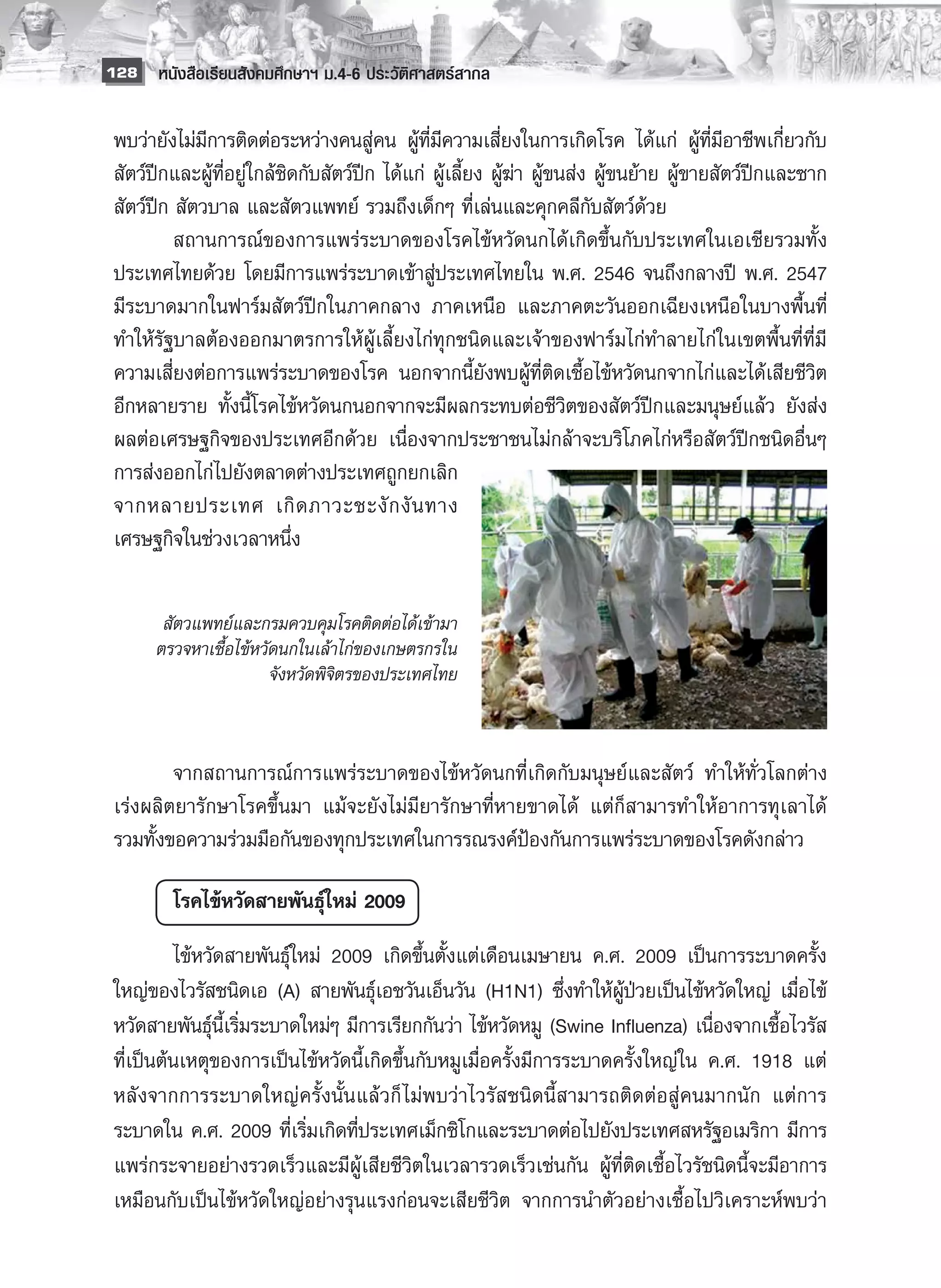 128 หนังสือเรียนสังคมศึกษาฯ ม.4-6 ประวัติศาสตร์สากล


 พบว่ายังไม่มีการติดต่อระหว่างคนสู่คน ผู้ที่มีความเสี่ยงในการเกิดโรค ได้แก่ ผู้ที่มีอาชีพเกี่ยวกับ
 สัตว์ปีกและผู้ที่อยู่ใกล้ชิดกับสัตว์ปีก ได้แก่ ผู้เลี้ยง ผู้ฆ่า ผู้ขนส่ง ผู้ขนย้าย ผู้ขายสัตว์ปีกและซาก
 สัตว์ปีก สัตวบาล และสัตวแพทย์ รวมถึงเด็กๆ ที่เล่นและคุกคลีกับสัตว์ด้วย 
 	        สถานการณ์ของการแพร่ระบาดของโรคไข้หวัดนกได้เกิดขึ้นกับประเทศในเอเชียรวมทั้ง
 ประเทศไทยด้วย โดยมีการแพร่ระบาดเข้าสู่ประเทศไทยใน พ.ศ. 2546 จนถึงกลางปี พ.ศ. 2547
 มีระบาดมากในฟาร์มสัตว์ปีกในภาคกลาง ภาคเหนือ และภาคตะวันออกเฉียงเหนือในบางพื้นที่
 ทำให้รัฐบาลต้องออกมาตรการให้ผู้เลี้ยงไก่ทุกชนิดและเจ้าของฟาร์มไก่ทำลายไก่ในเขตพื้นที่ที่มี
 ความเสี่ยงต่อการแพร่ระบาดของโรค นอกจากนี้ยังพบผู้ที่ติดเชื้อไข้หวัดนกจากไก่และได้เสียชีวิต
 อีกหลายราย ทั้งนี้โรคไข้หวัดนกนอกจากจะมีผลกระทบต่อชีวิตของสัตว์ปีกและมนุษย์แล้ว ยังส่ง
 ผลต่อเศรษฐกิจของประเทศอีกด้วย เนื่องจากประชาชนไม่กล้าจะบริโภคไก่หรือสัตว์ปีกชนิดอื่นๆ
 การส่งออกไก่ไปยังตลาดต่างประเทศถูกยกเลิก
 จากหลายประเทศ เกิ ด ภาวะชะงั ก งั น ทาง
 เศรษฐกิจในช่วงเวลาหนึ่ง
 
           
                                     
        สัตวแพทย์และกรมควบคุมโรคติดต่อได้เข้ามา
       ตรวจหาเชื้อไข้หวัดนกในเล้าไก่ของเกษตรกรใน
                        จังหวัดพิจิตรของประเทศไทย
 
 
 	       จากสถานการณ์การแพร่ระบาดของไข้หวัดนกที่เกิดกับมนุษย์และสัตว์ ทำให้ทั่วโลกต่าง
 เร่งผลิตยารักษาโรคขึ้นมา แม้จะยังไม่มียารักษาที่หายขาดได้ แต่ก็สามารทำให้อาการทุเลาได้
 รวมทั้งขอความร่วมมือกันของทุกประเทศในการรณรงค์ป้องกันการแพร่ระบาดของโรคดังกล่าว

         โรคไข้หวัดสายพันธุ์ใหม่ 2009
          ไข้หวัดสายพันธุ์ใหม่ 2009 เกิดขึ้นตั้งแต่เดือนเมษายน ค.ศ. 2009 เป็นการระบาดครั้ง
 ใหญ่ของไวรัสชนิดเอ (A) สายพันธุ์เอชวันเอ็นวัน (H1N1) ซึ่งทำให้ผู้ป่วยเป็นไข้หวัดใหญ่ เมื่อไข้
 หวัดสายพันธุ์นี้เริ่มระบาดใหม่ๆ มีการเรียกกันว่า ไข้หวัดหมู (Swine Influenza) เนื่องจากเชื้อไวรัส
 ที่เป็นต้นเหตุของการเป็นไข้หวัดนี้เกิดขึ้นกับหมูเมื่อครั้งมีการระบาดครั้งใหญ่ใน ค.ศ. 1918 แต่
 หลังจากการระบาดใหญ่ครั้งนั้นแล้วก็ ไม่พบว่าไวรัสชนิดนี้สามารถติดต่อสู่คนมากนัก แต่การ
 ระบาดใน ค.ศ. 2009 ที่เริ่มเกิดที่ประเทศเม็กซิโกและระบาดต่อไปยังประเทศสหรัฐอเมริกา มีการ
 แพร่กระจายอย่างรวดเร็วและมีผู้เสียชีวิตในเวลารวดเร็วเช่นกัน ผู้ที่ติดเชื้อไวรัชนิดนี้จะมีอาการ
 เหมือนกับเป็นไข้หวัดใหญ่อย่างรุนแรงก่อนจะเสียชีวิต จากการนำตัวอย่างเชื้อไปวิเคราะห์พบว่า
 