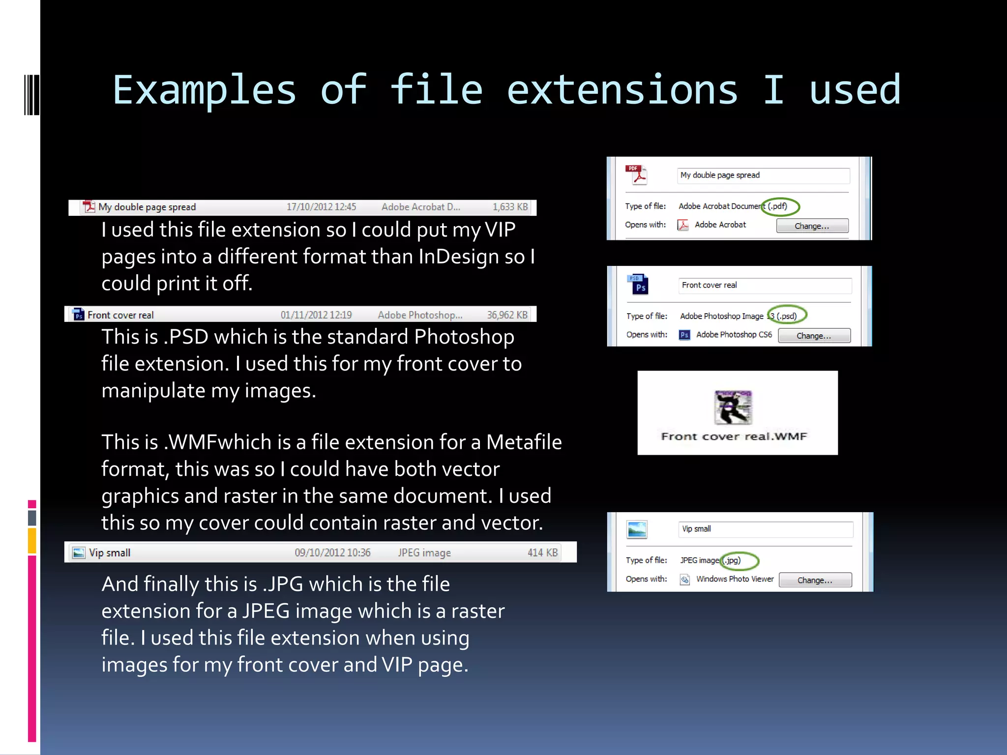 Examples of file extensions I used

I used this file extension so I could put my VIP
pages into a different format than InDesign so I
could print it off.

This is .PSD which is the standard Photoshop
file extension. I used this for my front cover to
manipulate my images.

This is .WMFwhich is a file extension for a Metafile
format, this was so I could have both vector
graphics and raster in the same document. I used
this so my cover could contain raster and vector.

And finally this is .JPG which is the file
extension for a JPEG image which is a raster
file. I used this file extension when using
images for my front cover and VIP page.
 