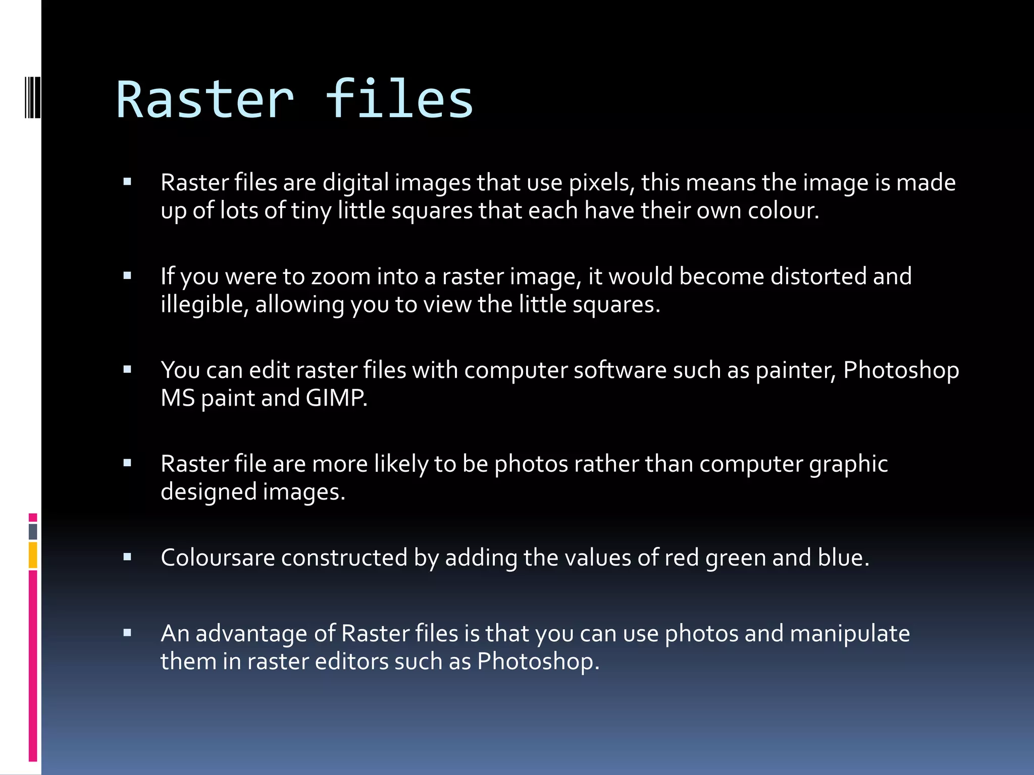 Raster files
   Raster files are digital images that use pixels, this means the image is made
    up of lots of tiny little squares that each have their own colour.

   If you were to zoom into a raster image, it would become distorted and
    illegible, allowing you to view the little squares.

   You can edit raster files with computer software such as painter, Photoshop
    MS paint and GIMP.

   Raster file are more likely to be photos rather than computer graphic
    designed images.

   Coloursare constructed by adding the values of red green and blue.

   An advantage of Raster files is that you can use photos and manipulate
    them in raster editors such as Photoshop.
 