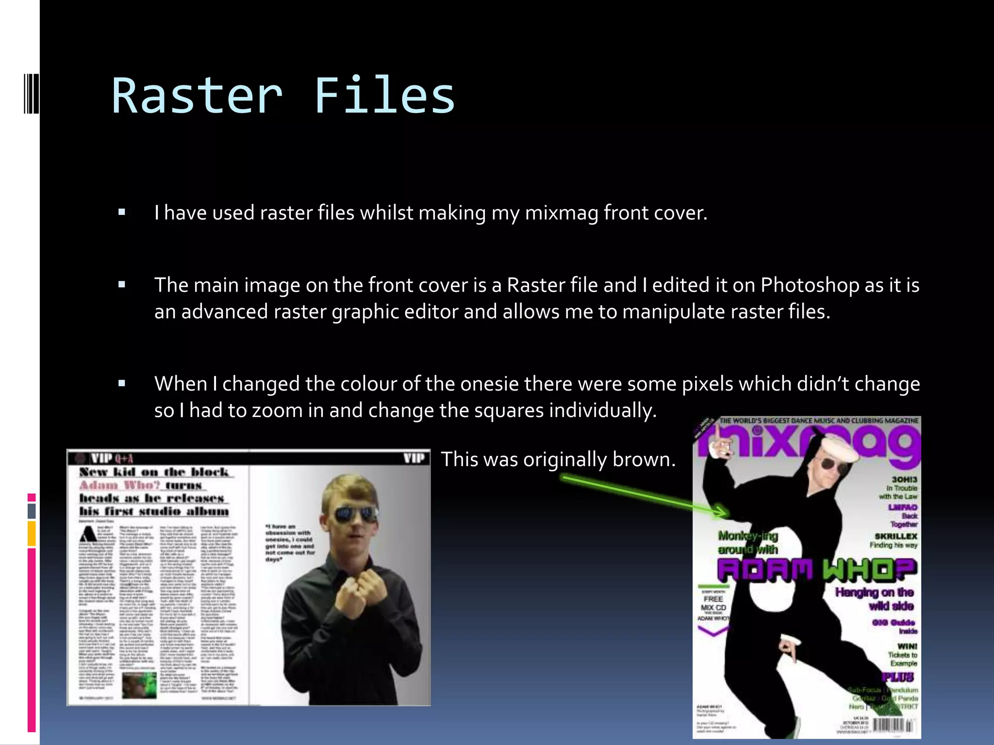 Raster Files
   I have used raster files whilst making my mixmag front cover.


   The main image on the front cover is a Raster file and I edited it on Photoshop as it is
    an advanced raster graphic editor and allows me to manipulate raster files.


   When I changed the colour of the onesie there were some pixels which didn’t change
    so I had to zoom in and change the squares individually.

                                    This was originally brown.
 