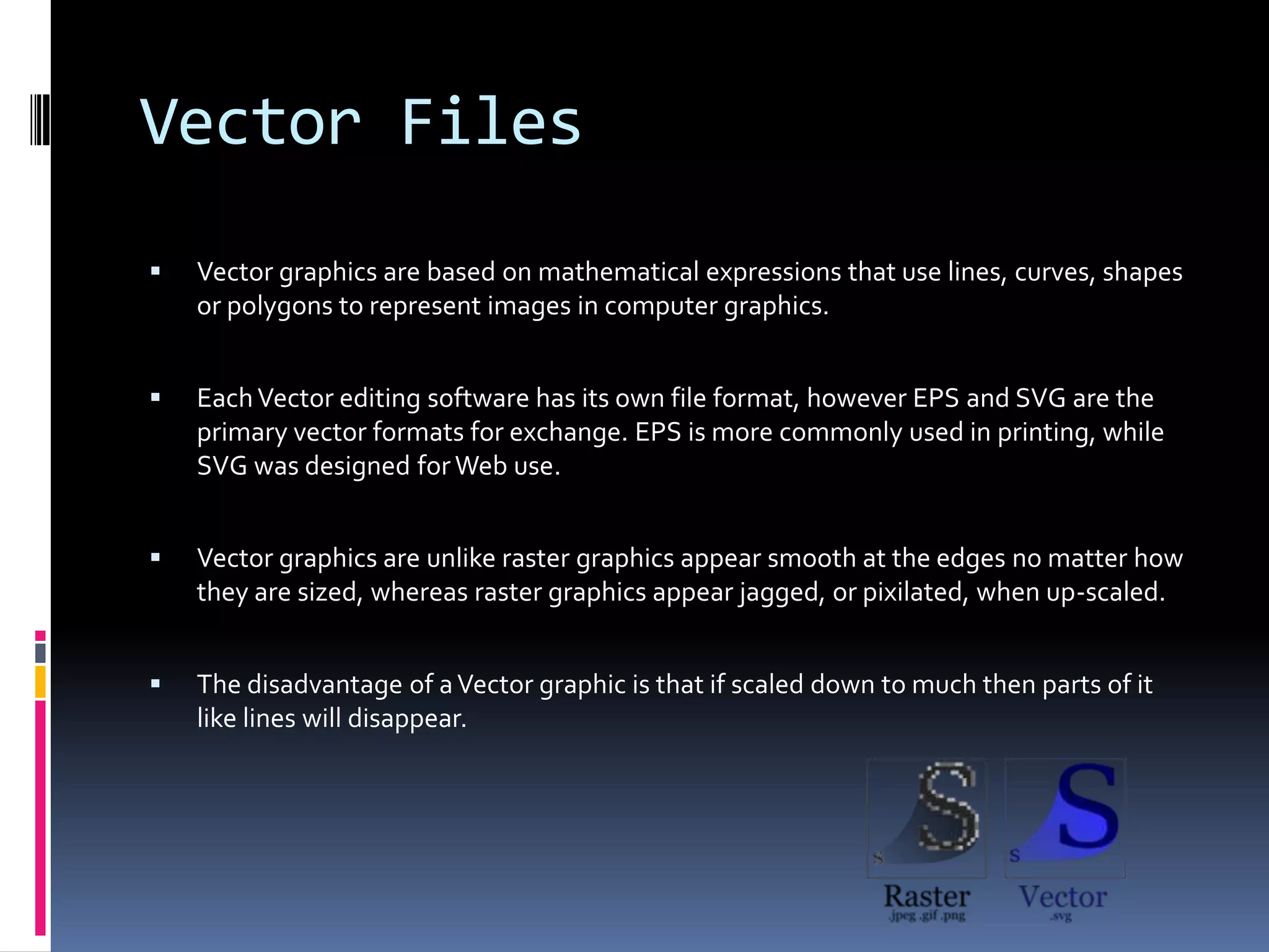 Vector Files
   Vector graphics are based on mathematical expressions that use lines, curves, shapes
    or polygons to represent images in computer graphics.


   Each Vector editing software has its own file format, however EPS and SVG are the
    primary vector formats for exchange. EPS is more commonly used in printing, while
    SVG was designed for Web use.


   Vector graphics are unlike raster graphics appear smooth at the edges no matter how
    they are sized, whereas raster graphics appear jagged, or pixilated, when up-scaled.


   The disadvantage of a Vector graphic is that if scaled down to much then parts of it
    like lines will disappear.
 