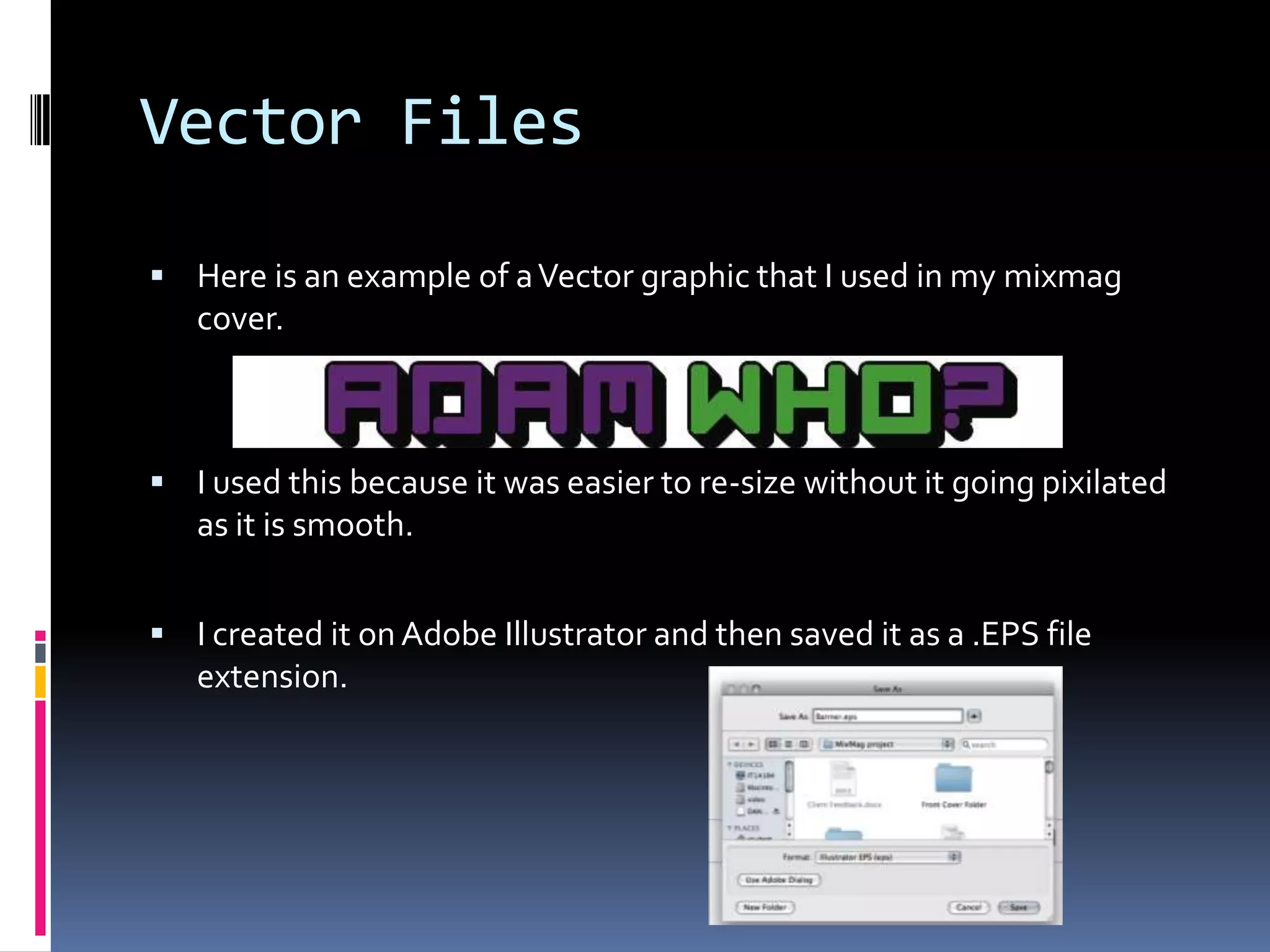 Vector Files

 Here is an example of a Vector graphic that I used in my mixmag
   cover.



 I used this because it was easier to re-size without it going pixilated
   as it is smooth.


 I created it on Adobe Illustrator and then saved it as a .EPS file
   extension.
 