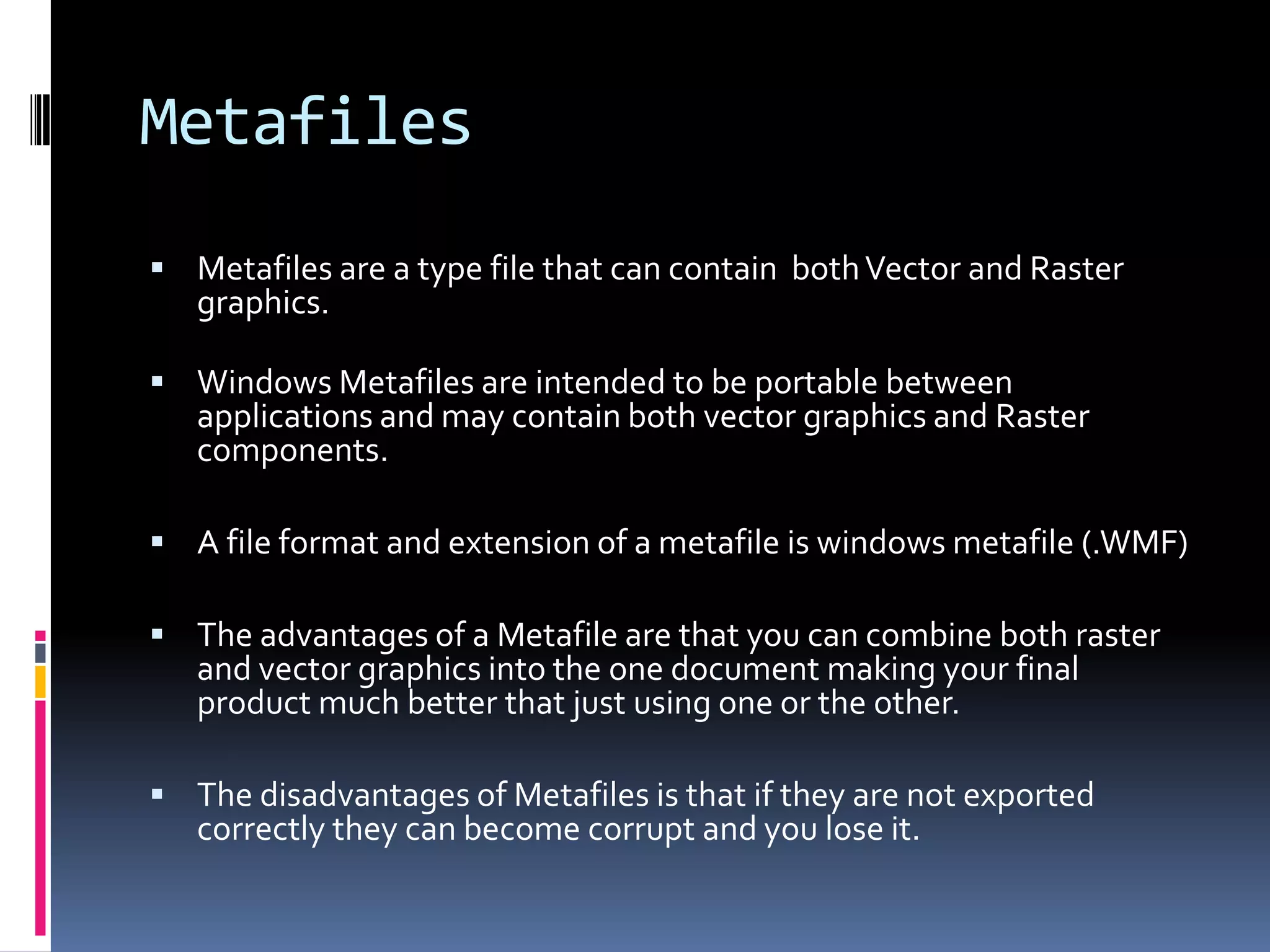 Metafiles
 Metafiles are a type file that can contain both Vector and Raster
   graphics.

 Windows Metafiles are intended to be portable between
   applications and may contain both vector graphics and Raster
   components.

 A file format and extension of a metafile is windows metafile (.WMF)

 The advantages of a Metafile are that you can combine both raster
   and vector graphics into the one document making your final
   product much better that just using one or the other.

 The disadvantages of Metafiles is that if they are not exported
   correctly they can become corrupt and you lose it.
 