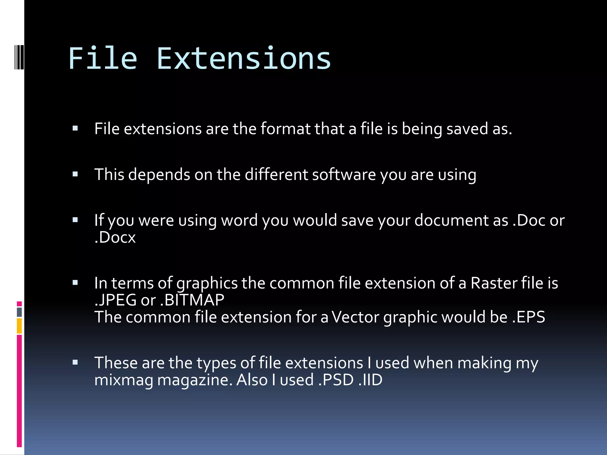 File Extensions
 File extensions are the format that a file is being saved as.

 This depends on the different software you are using

 If you were using word you would save your document as .Doc or
   .Docx

 In terms of graphics the common file extension of a Raster file is
   .JPEG or .BITMAP
   The common file extension for a Vector graphic would be .EPS

 These are the types of file extensions I used when making my
   mixmag magazine. Also I used .PSD .IID
 